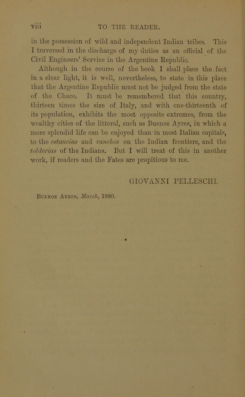 in the possession of wild and independent Indian tribes. This I traversed in the discharge of my duties as an official of the CiA'il Engineers’ Service in the Argentine Eepnhlic. Although in the course of the hook I shall place the fact in a clear light, it is well, nevertheless, to state in this place that the Argentine Eepuhlic must not he judged from the state of the Chaco. It must be remembered that this country, thirteen times the size of Italy, and with one-thirteenth of its population, exlrihits the most opposite extremes, from the wealthy cities of the littoral, such as Buenos Ayres, in which a more splendid life can he enjoyed than in most Italian capitals, to the estandas and ranchos on the Indian frontiers, and the foldevias of the Indians, But I will treat of this in another Avork, if readers and the Fates are propitious to me. GIOVAXEI PELLESCHI. Buenos Ayres, March, 1880.