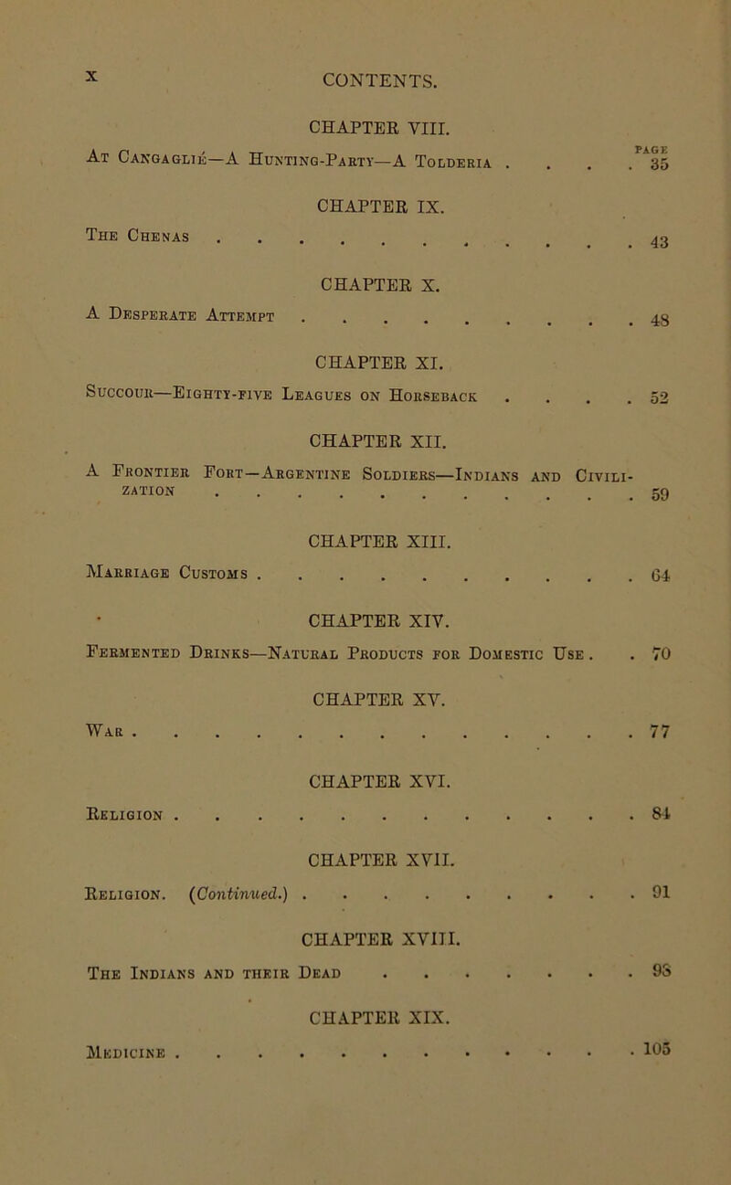 CHAPTER VIII. At Cakgaglie—A Hunting-Paety—A Tolderia . , . .35 CHAPTER IX. The Chenas CHAPTER X. A Desperate Attempt ......... 48 CHAPTER XI. Succour—Eighty-five Leagues on Horseback . . . .52 CHAPTER XII. A Frontier Fort—Argentine Soldiers—Indians and Civili- zation CHAPTER XIII. Marriage Customs 64 CHAPTER XIV. Fermented Drinks—Natural Products for Domestic Use . . 70 CHAPTER XV. War 77 CHAPTER XVI. Religion 84 CHAPTER XVII. Religion. (Continued.) 91 CHAPTER XVIII. The Indians and their Dead 93 CH.A.PTER XIX. Medicine 105