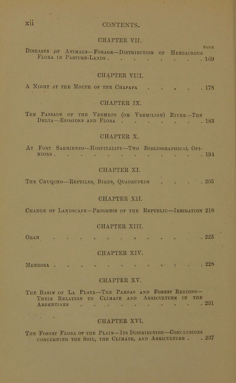 Xll CHAPTER VII. PAGE Diseases £>p Animais—Forage—Distribution or Herbaceous Flora in Pasture-Lands 109 CHAPTER VIII. A Night at the Mouth of the Chafapa 178 CHAPTER IX. The Passage of the Vermejo (or Vermilion) River—The Delta—Erosions and Flora 183 CHAPTER X. At Fort Sarmiento—Hospitality—Two Bibliographical Opi- nions 191. CHAPTER XI. The Chuqcho—Reptiles, Birds, Quadrupeds .... 205 CHAPTER XII. Change of Landscape—Progress of the Republic—Irrigation 218 CHAPTER XIII. Oran .......... . 225 CHAPTER XIV. Mendoza .. . •. . . 22S CHAPTER XV. The Basin of La Plata—The Pampas and Forest Regions— Their Relation to Climate and Agriculture in the Argentines 231 CHAPTER XVI. The Forest Flora of the Plain—Its Distribution—Conclusions CONCERNING THE SoiL, THE CLIMATE, AND AGRICULTURE . . 237