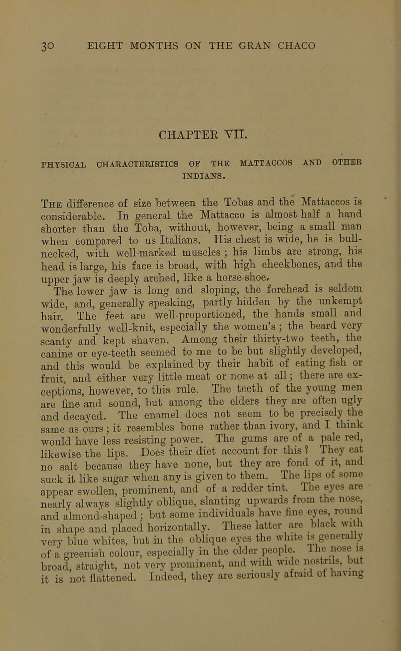 CHAPTER VII. PHYSICAL CHARACTERISTICS OF THE MATTACCOS AND OTHER INDIANS. The difference of size between tbe Tobas and tbe Mattaccos is considerable. In general the Mattacco is almost half a hand shorter than the Toba, without, however, being a small man when compared to us Italians. His chest is wide, he is bull- necked, with well-marked muscles j his limbs are strong, his head is large, his face is broad, with high cheekbones, and the upper jaw is deeply arched, like a horse-shoe/ The lower jaw is long and sloping, the forehead is seldom wide, and, generally speaking, partly hidden by the unkempt hair. The feet are well-proportioned, the hands small and wonderfully well-knit, especially the women’s; the beard very scanty and” kept shaven. Among their thirty-two teeth, the canine or eye-teeth seemed to me to be but slightly developed, and this would be explained by their habit of eating fish or fruit, and either very little meat or none at all; there are ex- ceptions, however, to this rule. The teeth of the young men are fine and sound, but among the elders they are often ugly and decayed. The enamel does not seem to be precisely the same as ours; it resembles bone rather than ivory, and I think would have less resisting power. The gums are of a pale red, likewise the lips. Does their diet account for this t They eat no salt because they have none, but they are fond of it, and suck it like sugar when any is given to them. The lips of some appear swollen, prominent, and of a redder tint. The eyes are nearly always slightly oblique, slanting upwards from the nose, and almond-shaped; but some individuals have fine eyes, roimtl in shape and placed horizontally. These lattei are b ac ' very blue whites, but hi the oblique eyes the white is genera y of a greenish colour, especially in the older people. Ihe nose is broad, straight, not very prominent, and with wide nostrils, but it is not flattened. Indeed, they are seriously afraid ot having