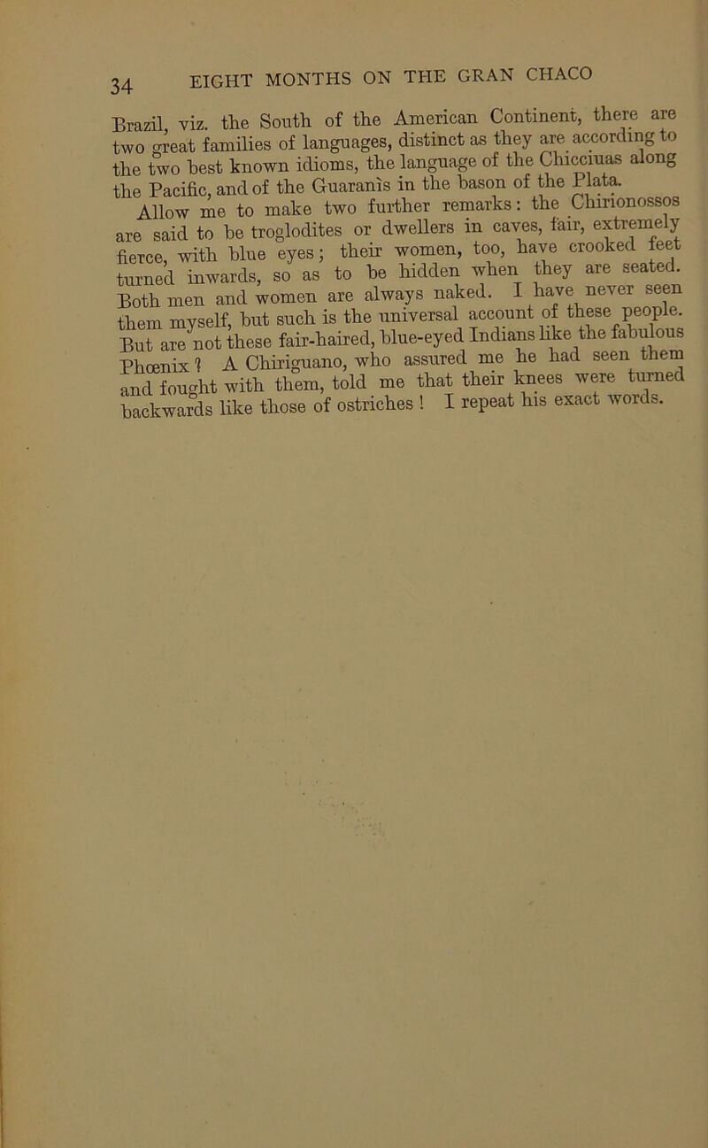 Brazil viz. the South of the American Continent, there are two OTeat families of languages, distinct as they are according to the two best known idioms, the language of the Chiwiuas along the Pacific, and of the Guaranis in the bason of the Plat^ Allow me to make two further remarks; the Chirionossos are said to he troglodites or dwellers in caves, fair, extremely fierce, with blue eyes; their women, too, have crooked feet turned inwards, so as to he hidden when they are seated. Both men and women are always na,ked. I have never seen them myself, hut such is the universal account of these people But are not these fair-haired, hlue-eyed Indians like the fahifious Phoenix 1 A Chiriguano, who assured me he had seen them and fought with them, told me that their knees were turned backwards like those of ostriches ! I repeat his exact words.