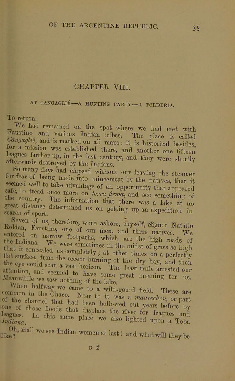 CHAPTEE VIIL AT CANGAGLIE—A HUNTING PARTY—A TOLDERIA. To return. We had remained on the spot where we had met with ^austino^ and various Indian tribes. The place is called Ca«<7a^Zee, and IS marked on all maps; it is historical besides for a mission was established there, and another one fifteen gues farther up, in the last century, and they were shortly afterwards destroyed by the Indians. ^ elapsed without our leaving the steamer stmS will r?“iMemeat by the nltires. that it sSe to el ' of “ opportmity that appeared once more on te,rafirma, and see something of arpni rl' 1 information that there was a lake at no Ch “ sotting up an expedition in Rokiir “''O'O’ ^500“’ *«”“'■ N»Wio thlTdianl “'■0 “'o '''S'* of ATrt u*7 -hclVG S0ni6 ffrGclt for na Meanwhile we saw nothing of the eommoTinlrChllo^Nea':”,” “<> - “»o iSJtld nSTT^a j ,^Oh. shall we see Indian women at last I and what will they be n 2