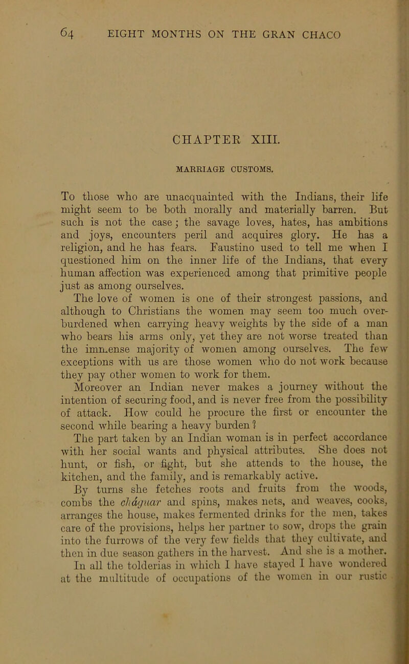 CHAPTEE XIII. MARRIAGE CUSTOMS. To tliose who are unacquainted with the Indians, their hfe might seem to he both morally and materially barren. But such is not the case; the savage loves, hates, has ambitions and joys, encounters peril and acquires glory. He has a religion, and he has fears. Faustino used to teU me when I questioned him on the inner life of the Indians, that every human affection was experienced among that primitive people just as among ourselves. The love of women is one of their strongest passions, and although to Christians the women may seem too much over- burdened when carrying heavy weights by the side of a man who hears his arms only, yet they are not worse treated than the immense majority of women among ourselves. The few exceptions with us are those women who do not work because they pay other women to work for them. Moreover an Indian never makes a journey without the intention of securing food, and is never free from the possibility of attack. How could he procure the first or encounter the second while hearing a heavy burden 1 The part taken by an Indian woman is in perfect accordance with her social wants and physical attributes. She does not hunt, or fish, or fight, but she attends to the house, the kitchen, and the family, and is remarkably active. By turns she fetches roots and fruits from the woods, combs the chdguar and spins, makes nets, and weaves, cooks, arranges the house, makes fermented drinks for the men, takes care of the provisions, helps her partner to sow, drops the grain into the furrows of the very few fields that they cultivate, and then in due season gathers in the harvest. And she is a mother. In all the tolderias in which I liave stayed I have wondered at the multitude of occupations of the women in our rustic