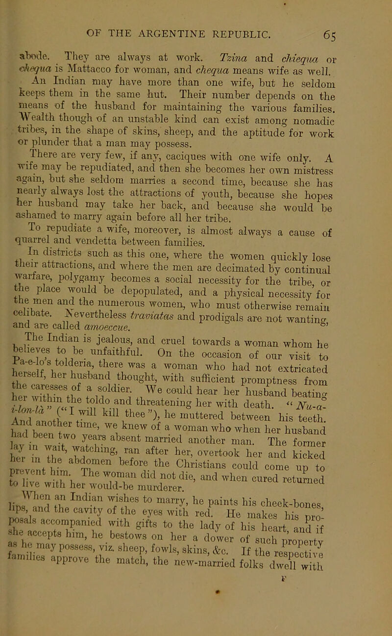 aBoile. They are always at work. Tzina and chiequa or ckequa is Mattacco for woman, and chequa means wife as well. An Indian may have more than one wife, but he seldom keeps them in the same hut. Their number depends on the means of the husband for maintaining the various families. AV ealth though of an unstable kind can exist among nomadic tribes, in the shape of skins, sheep, and the aptitude for work or plunder that a man may possess. There are very few, if any, caciques with one wife only. A wife may be repudiated, and then she becomes her own mistress again, but she seldom marries a second time, because she has nearly always lost the attractions of youth, because she hopes her husband may take her back, and because she would be ashamed to marry again before all her tribe. To repudiate a wife, moreover, is almost always a cause of quarrel and vendetta between families. In districts such as this one, where the women quickly lose their attractions, and where the men are decimated by continual warfare, polygamy becomes a social necessity for the tribe or the place would be depopulated, and a physical necessity for the men and the numerous women, who must otherwise remain celibate. ^ evertheless traviatas and prodigals are not wanting and are called amoeccue. The Indian is jealous, and cruel towards a woman whom he pfT' 1 0“ the occasion of our visit to extricated herself, her husband thought, with sufficient promptness from her wTthffi f n t^^^band beating f tier with death. - Nu-a- Anrl fv. 1 thee }, he muttered between his teeth And another time, we knew of a woman who when her husband had been two years absent married another man. The former lay in wait, watching, ran after her, overtook her and kicked twint h' Christians could come up to L r -fi^'i. '^onian did not die, and when cured returned to live with her would-be murderer. lerumea When an Indian wishes to marry, he paints his cheek-bones lips, and the cavity of the eyes with red. He makes his nro’ iwsals accompanied with gifts to the lady of his heart and ?f he accepts h.m, he bestows on hot a dower at s'T^rop^ y a., he may possess, viz. sheep, fowls, skins, &c. If the resoective < IT) dies approve the match, the new-married folks dwell with