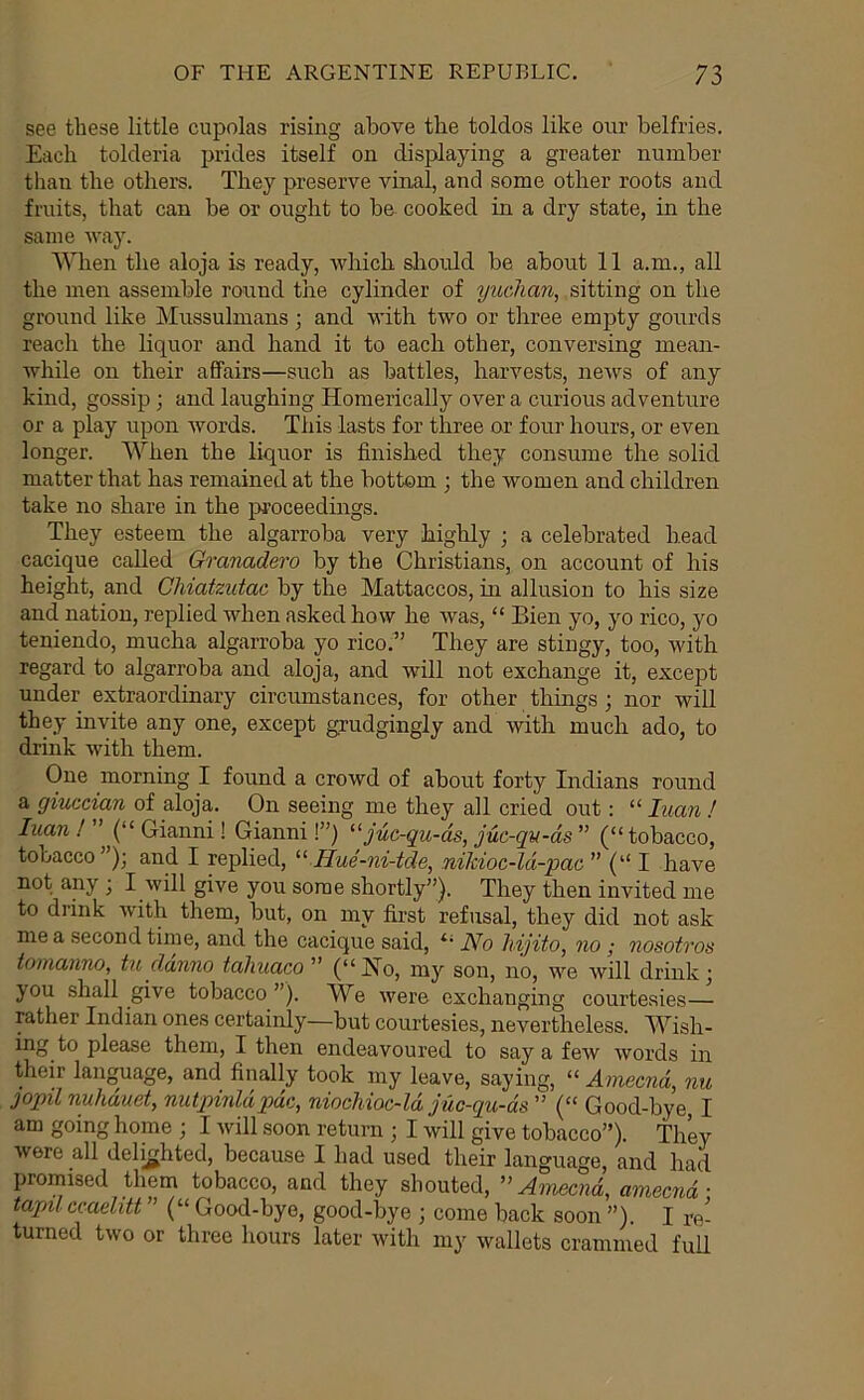 see these little cupolas rising above the toldos like our belfries. Each tolderia prides itself on displaying a greater number than the others. They preserve vinal, and some other roots and fruits, that can be or ought to be cooked in a dry state, in the same way. '\Adien the aloja is ready, which shoidd be about 11 a.m., all the men assemble round the cylinder of yucJian, sitting on the ground like Mussulmans • and with two or three empty gourds reach the liquor and hand it to each other, conversing mean- while on their affairs—such as battles, harvests, news of any kind, gossip; and laughing Homerically over a curious adventure or a play upon words. This lasts for three or four hours, or even longer. When the liquor is finished they consume the solid matter that has remained at the bottom ; the women and children take no share in the iDroceedmgs. They esteem the algarroba very highly ; a celebrated head cacique called Ch'anadero by the Christians, on account of his height, and CMatzutac by the Mattaccos, in allusion to his size and nation, replied when asked how he was, “ Bien yo, yo rico, yo teniendo, mucha algarroba yo rico.^’ They are stingy, too, with regard to algarroba and aloja, and will not exchange it, except under extraordinary circumstances, for other things ; nor will they invite any one, except grudgingly and with much ado, to drink with them. One morning I found a crowd of about forty Indians round a giuccian of aloja. On seeing me they all cried out: “ luan ! luan! (“Gianni! Gianni I”) ^^juc-qu-ds, juc-qu-ds” (“tobacco, tobacco’); and I replied, Hue-ni-tde, nikioc-ld-pac ” (“ I have not any ; I will give you some shortly”). They then invited me to drink with them, but, on my first refusal, they did not ask me a second tinie, and the cacique said, “ No hyjito, no; nosotros tomanno, tu danno tahuaco ” (“Ho, my son, no, we will drink j you shall give tobacco”). We were exchanging courtesies— rather Indian ones certainly—but courtesies, nevertheless. Wish- ing to please them, I then endeavoured to say a few words in their language, and finally took my leave, saying, “ Amecnd, nu jopil nuhduet, nutpinldpdc, niocMoc-ld juc-qu-ds ” (“ Good-bye, I am going home ; I will soon return ; I will give tobacco”). They were all delighted, because I had used their language, and had promised them tobacco, and they shouted, ” Amecnd, amecnd • tapil ccaelitt ” (“ Good-bye, good-bye ; come back soon ”). I re- turned two or three hours later with my wallets crammed full