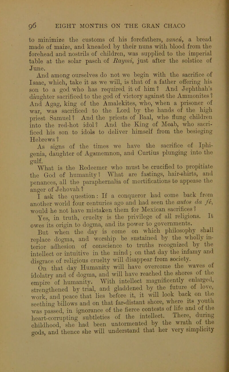 to minimize the customs of his forefathers, zancu, a bread made of maize, and kneaded by their nuns with blood from the forehead and nostrils of children, was supplied to the imperial table at the solar pasch of Raymi, just after the solstice of June. And among ourselves do not we begin with the sacrifice of Isaac, which, take it as we wiU, is that of a father offering his son to a god who has required it of him t And Jephthah’s daughter sacrificed to the god of victory against the Ammonites 1 And Agag, king of the Amalekites, who, when a prisoner of war, was sacrificed to the Lord by the hands of the high priest Samuel 1 And the priests of Baal, who flung children into the red-hot idol! And the King of Moah, who sacri- ficed his son to idols to deliver himself from the besieging Hebrews 1 As signs of the times we have the sacrifice of Iphi- genia, daughter of Agamemnon, and Curtius plunging into the gulf. What is the Redeemer who must be crucified to propitiate the God of humanity? What are fastings, hair-shirts, and penances, all the paraphernalia of mortifications to appease the anger of Jehovah 1 I ask the question: If a conqueror had come back from another world four centuries ago and had seen the mdos da /e, would he not have mistaken them for Mexican sacrifices 1 Yes, in truth, cruelty is the privilege of all religions. It owes its origin to dogma, and its power to governments. But when the day is come on which philosophy shall replace dogma, and worship be sustained by the wholly in- terior adhesion of conscience to truths recognized by the intellect or intuitive in the mind j on that day the mfainy and disorace of religious cruelty will disappear from society. On that day Humanity will have overcome the waves of idolatry and of dogma, and will have reached the shores of the empire of humanity. With intellect magnificently enlarged, strengthened by trial, and gladdened by the future of love, work, and peace that lies before it, it will look back on the seething billows and on that far-distant shore, ^ was passed, in ignorance of the fierce contests of life and of the heart-corrupting subtleties of the intellect. There, during childhood, she had been untormented by the wrath of the gods, and thence she Avill understand that her 'very simphcitj