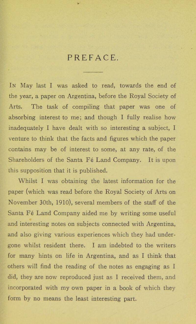 PREFACE. In May last I was asked to read, towards the end of the year, a paper on Argentina, before the Royal Society of Arts. The task of compiling that paper was one of absorbing interest to me; and though I fully realise how inadequately I have dealt with so interesting a subject, I venture to think that the facts and figures which the paper contains may be of interest to some, at any rate, of the Shareholders of the Santa Fe Land Company. It is upon this supposition that it is published. Whilst I was obtaining the latest information for the paper (which was read before the Royal Society of Arts on November 30th, 1910), several members of the staff of the Santa Fe Land Company aided me by writing some useful and interesting notes on subjects connected with Argentina, and also giving various experiences which they had under- gone whilst resident there. I am indebted to the writers for many hints on life in Argentina, and as I think that others will find the reading of the notes as engaging as I did, they are now reproduced just as I received them, and incorporated with my own paper in a book of which they form by no means the least interesting part.