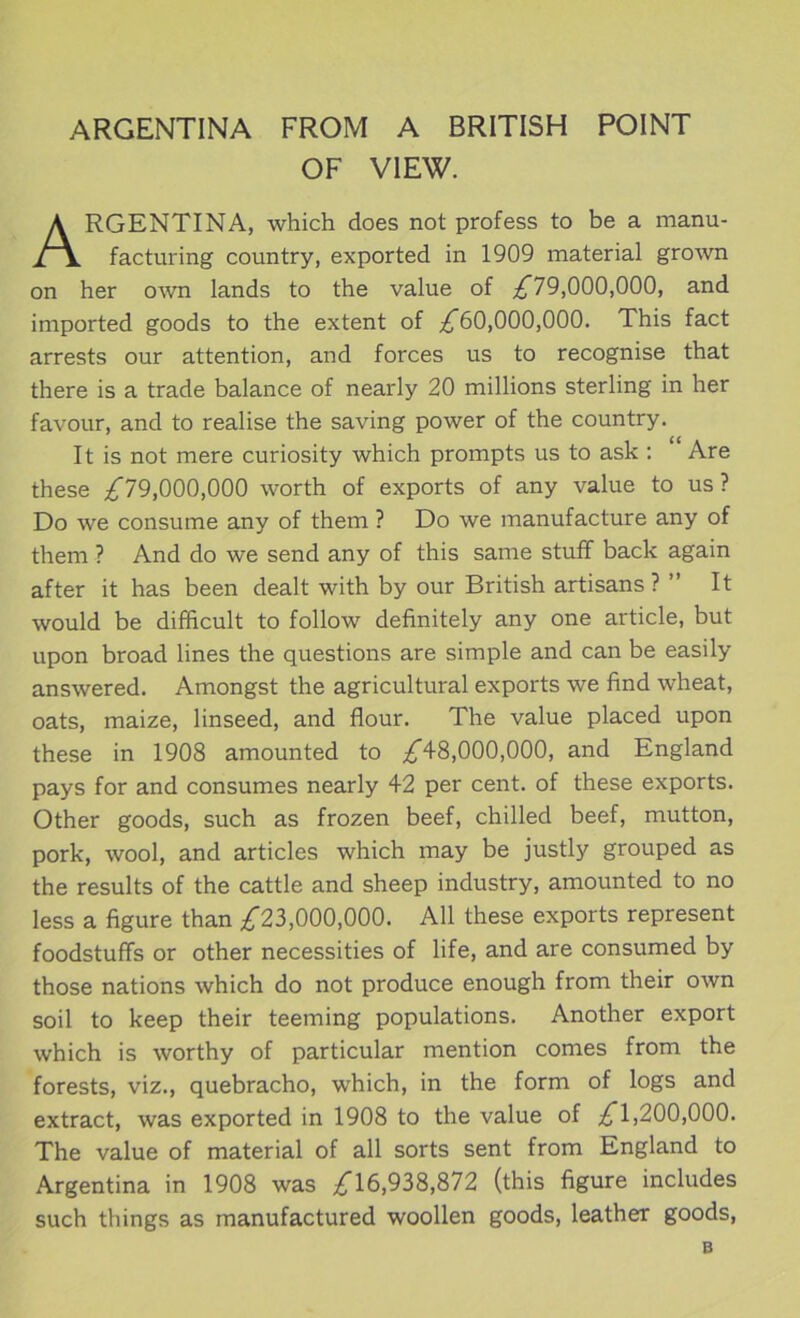ARGENTINA FROM A BRITISH POINT OF VIEW. RGENTINA, which does not profess to be a manu- facturing country, exported in 1909 material grown on her o\vn lands to the value of ;^79,000,000, and imported goods to the extent of ;^60,000,000. This fact arrests our attention, and forces us to recognise that there is a trade balance of nearly 20 millions sterling in her favour, and to realise the saving power of the country. It is not mere curiosity which prompts us to ask : Are these ;i^r79,000,000 worth of exports of any value to us? Do we consume any of them ? Do we manufacture any of them ? And do we send any of this same stuff back again after it has been dealt with by our British artisans ? ” It would be difficult to follow definitely any one article, but upon broad lines the questions are simple and can be easily answered. Amongst the agricultural exports we find wheat, oats, maize, linseed, and flour. The value placed upon these in 1908 amounted to 48,000,000, and England pays for and consumes nearly 42 per cent, of these exports. Other goods, such as frozen beef, chilled beef, mutton, pork, wool, and articles which may be justly grouped as the results of the cattle and sheep industry, amounted to no less a figure than iT23,000,000. All these exports represent foodstuffs or other necessities of life, and are consumed by those nations which do not produce enough from their own soil to keep their teeming populations. Another export which is worthy of particular mention comes from the forests, viz., quebracho, which, in the form of logs and extract, was exported in 1908 to the value of ;^1,200,000. The value of material of all sorts sent from England to Argentina in 1908 was ;^16,938,872 (this figure includes such things as manufactured woollen goods, leather goods. B