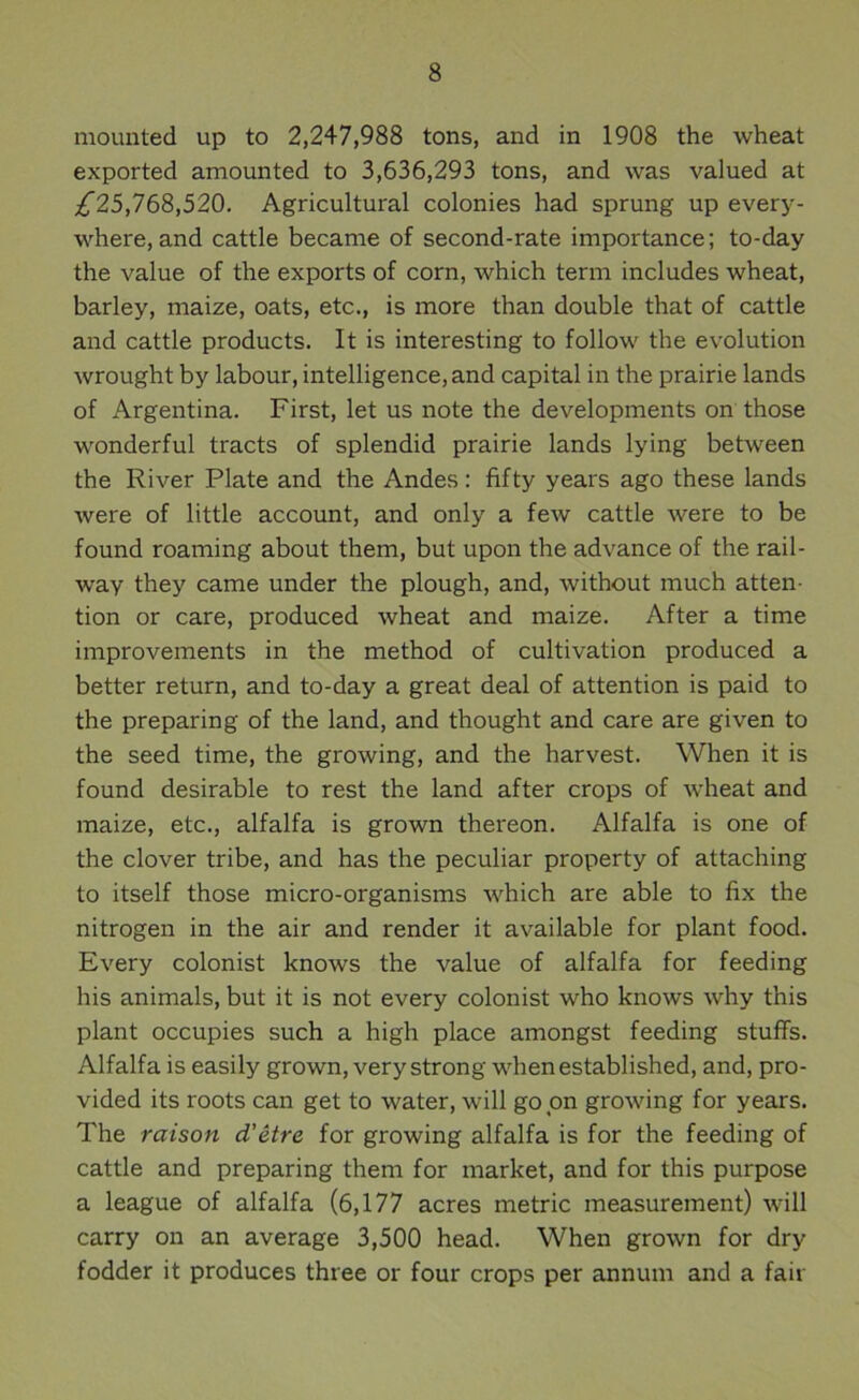 mounted up to 2,247,988 tons, and in 1908 the wheat exported amounted to 3,636,293 tons, and was valued at ;^25,768,520. Agricultural colonies had sprung up every- where, and cattle became of second-rate importance; to-day the value of the exports of corn, which term includes wheat, barley, maize, oats, etc., is more than double that of cattle and cattle products. It is interesting to follow the evolution wrought by labour, intelligence, and capital in the prairie lands of Argentina. First, let us note the developments on those wonderful tracts of splendid prairie lands lying between the River Plate and the Andes: fifty years ago these lands were of little account, and only a few cattle were to be found roaming about them, but upon the advance of the rail- way they came under the plough, and, without much atten- tion or care, produced wheat and maize. After a time improvements in the method of cultivation produced a better return, and to-day a great deal of attention is paid to the preparing of the land, and thought and care are given to the seed time, the growing, and the harvest. When it is found desirable to rest the land after crops of wheat and maize, etc., alfalfa is grown thereon. Alfalfa is one of the clover tribe, and has the peculiar property of attaching to itself those micro-organisms which are able to fix the nitrogen in the air and render it available for plant food. Every colonist knows the value of alfalfa for feeding his animals, but it is not every colonist who knows why this plant occupies such a high place amongst feeding stuffs. Alfalfa is easily grown, very strong when established, and, pro- vided its roots can get to water, will go on growing for years. The raison d'etre for growing alfalfa is for the feeding of cattle and preparing them for market, and for this purpose a league of alfalfa (6,177 acres metric measurement) will carry on an average 3,500 head. When grown for dry fodder it produces three or four crops per annum and a fair