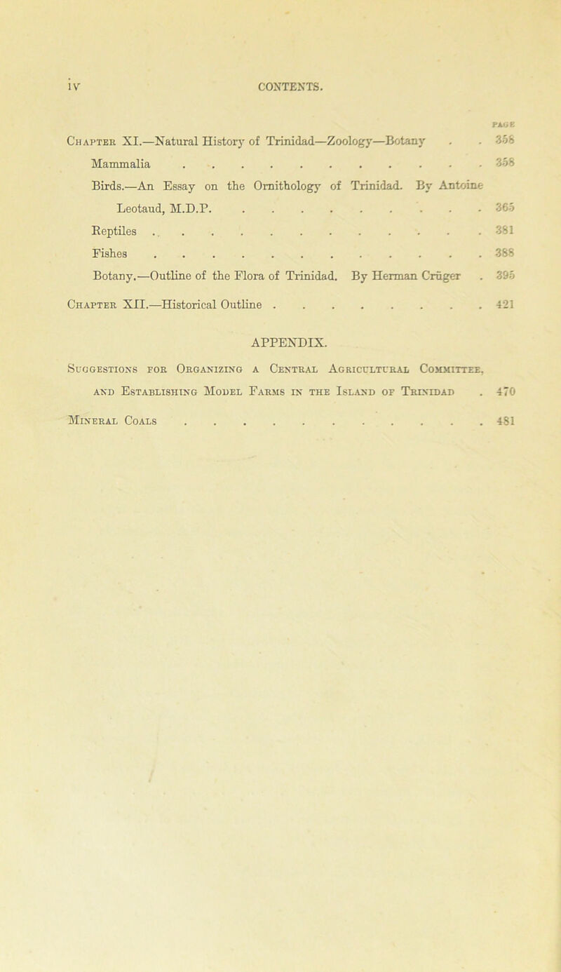 i\' Chapter XI.—Natural Histor)' of Trinidad—Zoology—Botany . . 3.58 Mammalia ........... 358 Birds.—An Essay on the Ornithology of Trinidad. By Antoine Leotaud, M.D.P. 365 Reptiles . 381 Fishes ............ 388 Botany,—Outline of the Flora of Trinidad. By Herman Cruger . 395 Chapter XII.—Historical Outline 421 APPENDIX. SuOGESTIOXS FOR ORGANIZING A CENTRAL AGRICULTURAL COHMITTEE. AND Establishing Model Farms in the Island of Trintdad . 470 Mineral Coals 481