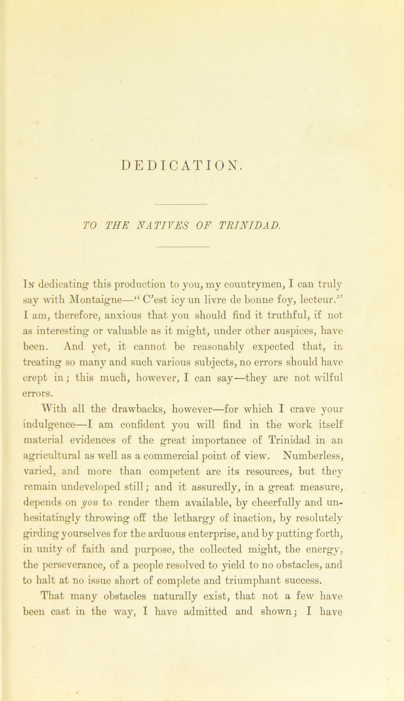 DEDICATION. TO THE NATIVES OF TRINIDAD. In dedicating this production to you, my countrymen, I can truly say with INIontaigne—“ C^est icy un livre de bonne foy, lecteur.'’^ I am, therefore, anxious that you should find it truthful, if not as interesting or valuable as it might, under other auspices, have been. And yet, it cannot be reasonably expected that, ii\ treating so many and such various subjects, no errors should have crept in; this much, however, I can say—they are not wilful errors. With all the drawbacks, however—for which I crave your indulgence—I am confident you will find in the work itself material evidences of the great importance of Trinidad in an agricultural as well as a commercial point of view. Numberless, varied, and more than competent are its resources, but they remain undeveloped still; and it assuredly, in a great measure, depends on you to render them available, by cheerfully and un- hesitatingly throwing off the lethargy of inaction, by resolutely girding yourselves for the arduous enterprise, and by putting forth, in unity of faith and purpose, the collected might, the energy, the perseverance, of a people resolved to yield to no obstacles, and to halt at no issue short of complete and triumphant success. That many obstaeles naturally exist, that not a few have been cast in the way, I have admitted and shown; I have