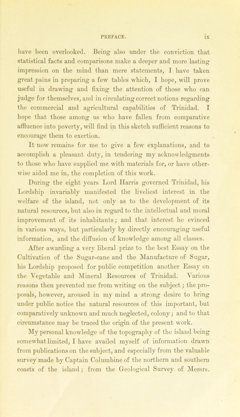 have been overlooked. Being also under the conviction that statistical facts and comparisons make a deeper and more lasting impression on the mind than mere statements, I have taken great pains in preparing a few tables which, I hope, will prove useful in drawing and fixing the attention of those who can judge for themselves, and in circulating correct notions regarding the commercial and agricultural capabilities of Trinidad. I hope that those among us who have fallen from comparative affluence into poverty, will find in this sketch sufficient reasons to encourage them to exertion. It now remains for me to give a few explanations, and to accomplish a pleasant duty, in tendering my acknowledgments to those who have supplied me with materials for, or have other- wise aided me in, the completion of this work. Dining the eight years Lord Harris governed Trinidad, his Lordship invariably manifested the liveliest interest in the welfare of the island, not only as to the development of its natural resources, but also in regard to the intellectual and moral improvement of its inhabitants; and that interest he evinced in various ways, but particularly by directly encouraging useful information, and the diffusion of knowledge among all classes. After awarding a very liberal prize to the best Essay on the Cultivation of the Sugar-cane and the Manufacture of Sugar, his Lordship proposed for public competition another Essay on the Vegetable and Mineral Resom’ces of Trinidad. Various reasons then prevented me from writing on the subject; the pro- posals, however, aroused in my mind a strong desire to bring under public notice the natural resources of this important, but comparatively unknown and much neglected, colony; and to that circumstance may be traced the origin of the present work. My personal knowledge of the topography of the island being somewhat limited, I have availed myself of information drawn from publications on the subject, and especially from the valuable survey made by Captain Columbine of the northern and southern coasts of the island; from the Geological Survey of Messrs.