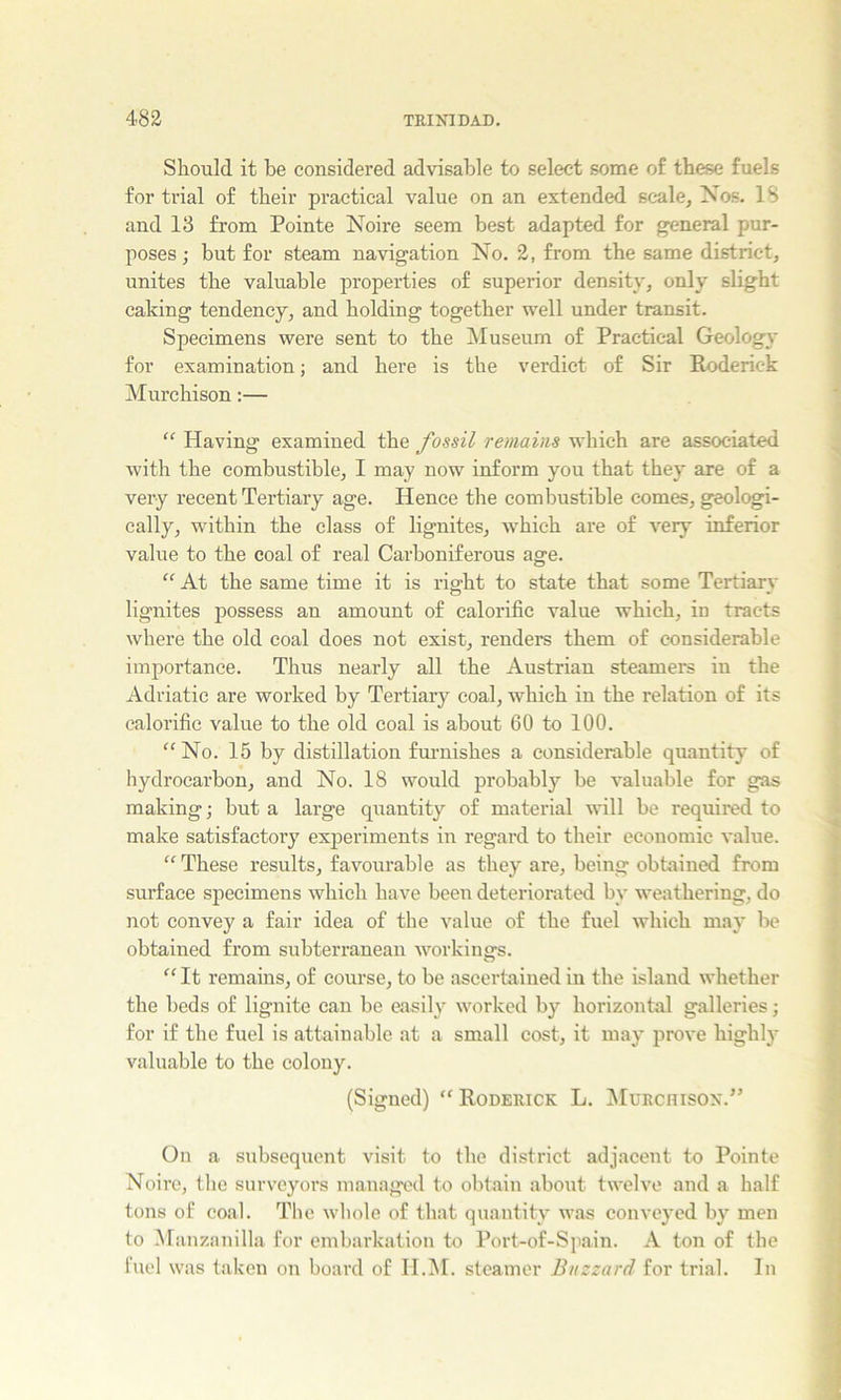 Should it be considered advisable to select some of these fuels for trial of their practical value on an extended scale, Xos. 18 and 13 from Pointe Noire seem best adapted for general pur- poses ; but for steam navigation No. 2, from the same district, unites the valuable properties of superior density, only slight caking tendency, and holding together well under transit. Specimens were sent to the Museum of Practical Geology for examination; and here is the verdict of Sir Roderick Murchison;— Having examined the fossil remains which are associated with the combustible, I may now inform you that they are of a very recent Tertiary age. Hence the combustible comes, geologi- cally, within the class of lignites, which are of very inferior value to the coal of real Carboniferous age. “ At the same time it is ria:ht to state that some Tertiary lignites possess an amount of calorific value which, in tracts where the old coal does not exist, renders them of considerable importance. Thus nearly all the Austrian steamers in the Adriatic are worked by Tertiary coal, which in the relation of its calorific value to the old coal is about 60 to 100. “No. 15 by distillation fm’nishes a considerable quantity of hydrocarbon, and No. 18 would probably be valuable for gas making; but a large quantity of material will be required to make satisfactory exjDeriments in regard to their economic value. “These results, favourable as they are, being obtained from surface specimens which have been deteriorated by weathering, do not convey a fair idea of the value of the fuel which may be obtained from subterranean workings. “ It remains, of course, to be ascertained in the island whether the beds of lignite can be easily worked by horizontal galleries; for if the fuel is attainable at a small cost, it may prove highly valuable to the colony. (Signed) “Roderick L. MuRcnisox.” On a subsequent visit to the district adjacent to Pointe Noire, the surveyors managed to obtain about twelve and a half tons of coal. The whole of that quantity was conveyed by men to Manzanilla for embarkation to Port-of-Siiain. A ton of the fuel was taken on board of H.M. steamer Buzzard for trial. In