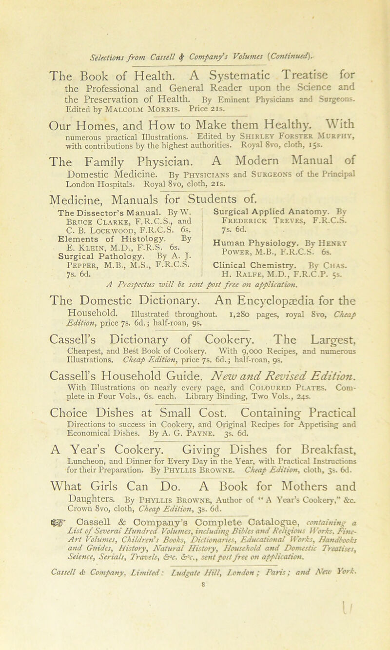 The Book of Health. A Systematic Treatise for the Professional and General Reader upon the Science and the Preservation of Health. By Eminent Physicians and Surgeons. Edited by Malcolm Morris. Price 21s. Our Homes, and How to Make them Healthy, With numerous practical Illustrations. Edited by Shirley Forster Murphy, with contributions by the highest authorities. Royal 8vo, cloth, 15s. The Family Physician. A Modern Manual of Domestic Medicine. By Physicians and Surgeons of the Principal London Hospitals. Royal 8vo, cloth, 21s. Medicine, Manuals for Students of. The Dissector’s Manual. ByW. Bruce Clarke, F.R.C.S., and C. B. Lockwood, F.R.C.S. 6s. Elements of Histology. By E. Klein, M.D., F.R.S. 6s. Surgical Pathology. By A. J. Pepper, M.B., M.S., F.R.C.S. 7s. 6d. Surgical Applied Anatomy. By Frederick Treves, F.R.C..S. 7s. 6d. Human Physiology. By Henry Power, M.B., F.R.C.S. 6s. Clinical Chemistry. By Chas. H. Ralfe, M.D., F.R.C.P. 5s. A Prospectus will be sent p>ost free on application. The Domestic Dictionary. An Encyclopaedia for the Household. Illustrated throughout. 1,280 pages, royal 8vo, Cheap Edition, price 7s. 6d.; half-roan, 9s. Cassell’s Dictionary of Cookery. The Largest, Cheapest, and Best Book of Cookery. With g,ooo Recipes, and numerous Illustrations. Cheap Edition, price 7s. 6d.; half-roan, 9s. Cassell’s Household Guide. New and Revised Edition. With Illustrations on nearly every page, and Coloured Plates. Com- plete in Four Vols., 6s. each. Library Binding, Two Vols., 24s. Choice Dishes at Small Cost. Containing Practical Directions to success in Cookery, and Original Recipes for Appetising and Economical Dishes. By A. G. Payne. 3s. 6d. A Year’s Cookery. Giving Dishes for Breakfast, Luncheon, and Dinner for Eveiy Day in the Year, with Practical Instructions for their Preparation. By Phyllis Browne. Cheap Edition, cloth, 3s. 6d. What Girls Can Do. A Book for Mothers and Daughters. By Phyllis Browne, Author of “ A Year’s Cookery,” &c. Crown 8vo, cloth. Cheap Editioti, 3s. 6d. Cassell & Company’s Complete Catalogue, containing a List of Several Hundred Volumes, including Bibles and Religious IVorhs. Pine- Art Volumes, Children's Books, Dictionaries, Educational Works, Handbooks and Guides, History', Natural History, Household and Domestic Treatises, Science, Serials, Travels, &^c. Ss^c., sent post free on application. Cassell <fc Company, Limited: laedgate Hill, I.ondon; Paris; and A'erc York. 8 I'