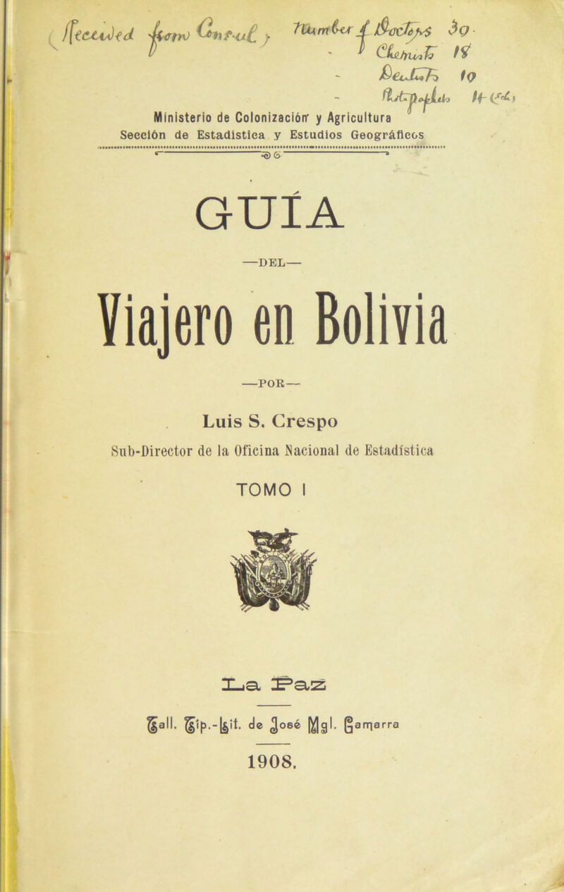 í[tctu)tdi 'Lrrn) G*yf<ji£ y ^rnlu / 3t7 D '  (^ILi/ru-ifc QeJfcfc tQ /f <s¿ Ministerio de Colonización' y Agricultura Sección de Estadística y Estudios Geográficos “^) G' GUÍA -DEL- Viajero en Bolivia POR — Luis S. Crespo Sub-Director de la Oficina Nacional de Estadística TOMO I T iGt 5a,,‘ d® 308® Ma1- Amarra 1908.