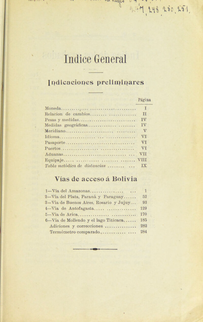 Indice General Indicaciones preliminares Página Moneda I * Relación de cambios II Pesas y medidas IV Medidas geográficas IV Meridiano V Idioma VI Pasaporte VI Puertos VI Aduanas VII Equipaje VIII Tabla metódica de distancias IX Vias de acceso á Bolivia 1— Vía del Amazonas 1 2— Vía del Plata, Paraná y Paraguay 52 3— Vía de Buenos Aires, Rosario y Jujuy... 93 4— Vía de Antofagasta 129 5— Vía de Arica 170 6— Vía de Moliendo y el lago Titicaca 185 Adiciones y correcciones 282 Termómetro comparado., 284