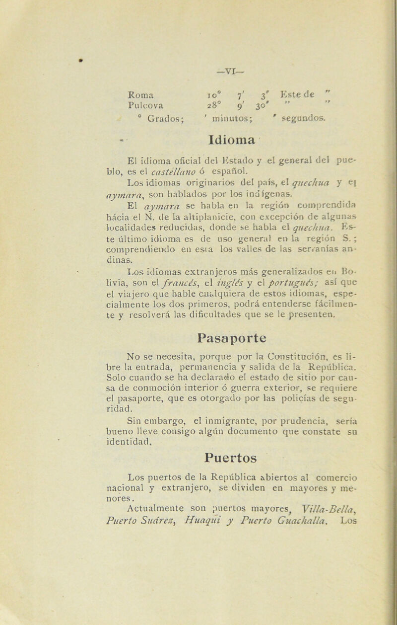 —VI- Ro m a io° 7' 3* Este de Pilleo va 28o 9' 30' ” 0 Grados; ' minutos; ' segundos. Idioma El idioma oficial del Estado y el general del pue- blo, es el castellano ó español. Los idiomas originarios del país, el quechua y e| aymara, son hablados por los indígenas. El aymara se habla en la región comprendida hácia el N. de la altiplanicie, con excepción de algunas localidades reducidas, donde se habla el quechua. Es- te último idioma es de uso general en la región S. ; comprendiendo en esta los valles de las serranías an- dinas. Los idiomas extranjeros más generalizados en Bo- livia, son el francés, el inglés y el portugués; así que el viajero que hable cualquiera de estos idiomas, espe- cialmente los dos primeros, podrá entenderse fácilmen- te y resolverá las dificultades que se le presenten. Pasaporte No se necesita, porque por la Constitución, es li- bre la entrada, permanencia y salida de la República. Solo cuando se ha declarado el estado de sitio por cau- sa de conmoción interior ó guerra exterior, se requiere el pasaporte, que es otorgado por las policías de segu- ridad. Sin embargo, el inmigrante, por prudencia, sería bueno lleve consigo algún documento que constate su identidad. Puertos Los puertos de la República abiertos al comercio nacional y extranjero, se dividen en mayores y me- nores . Actualmente son puertos mayores, Villa-Bella, Puerto Sucirez, Huaqui y Puerto Guachalla. Los