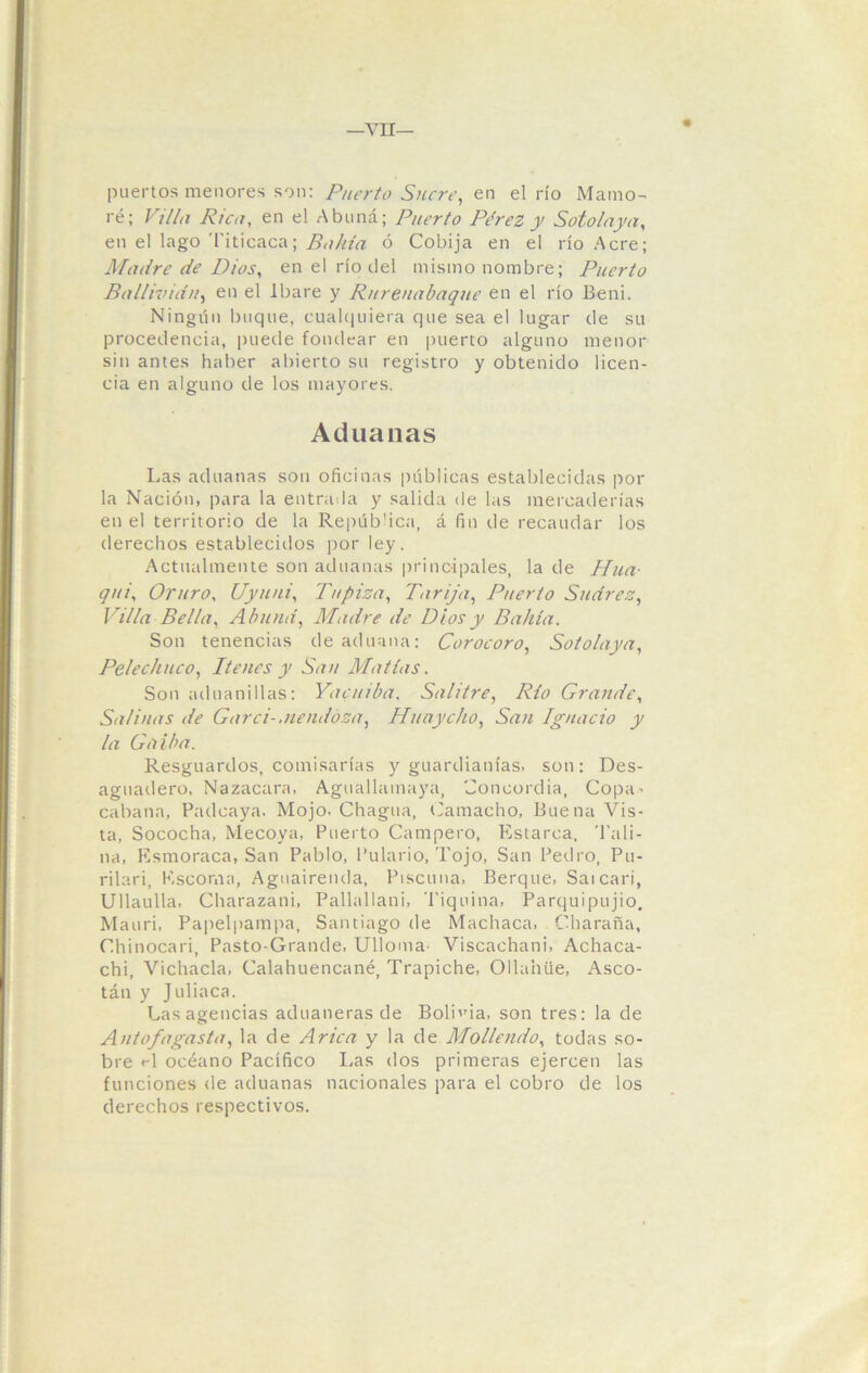 puertos menores son: Puerto Sucre, en el río Mamo- ré; Villa Rica, en el Abuná; Puerto Pérez y Soto laya, en el lago Titicaca; Bahía ó Cobija en el río Acre; Madre de Dios, en el río del mismo nombre; Puerto Ballivia'uy en el Ibare y Rurenabaque en el río Beni. Ningún buque, cualquiera que sea el lugar de su procedencia, puede fondear en puerto alguno menor sin antes haber abierto su registro y obtenido licen- cia en alguno de los mayores. Aduanas Las aduanas son oficinas públicas establecidas pol- la Nación, para la entrada y salida de las mercaderías en el territorio de la República, á fin de recaudar los derechos establecidos por ley. Actualmente son aduanas principales, la de Hua- qui, Oruro, Uyuni, Tapiza, Dirija, Puerto Sudrez, Villa Bella, Abuná, Madre de Dios y Bahía. Son tenencias de aduana: Cor ocoro, Sotolaya, Pelechuco, Tienes y San Matías. Son aduanillas: Yacuiba. Salitre, Río Grande, Salinas de Garci- Mendoza, Huaycho, San Ignacio y la Gil iba. Resguardos, comisarías y guardianías, son: Des- aguadero, Nazacara, Aguallamaya, Concordia, Copa’ cabana, Padcaya. Mojo. Chagua, ('amacho, Buena Vis- ta, Sococha, Mecoya, Puerto Campero, Estarca, Tah- ua, Esmoraca, San Pablo, Pulario, Tojo, San Pedro, Pu- rilari, Escoma, Aguaireiula, Piscuna, Berque, Sai cari, Ullaulla, Charazani, Pallallani, 'Piquiña, Parquipujio, Mauri, Papelpampa, Santiago de Machaca, Charaña, Chinocari, Pasto-Grande, Ulloma- Viscachani, Achaca- chi, Vichada, Calahuencané, Trapiche, Ollahüe, Asco- tán y Juliaca. Lasagencias aduaneras de Bolida, son tres: la de Antofagasta, la de Arica y la de Moliendo, todas so- bre «T océano Pacífico Las dos primeras ejercen las funciones de aduanas nacionales para el cobro de los derechos respectivos.