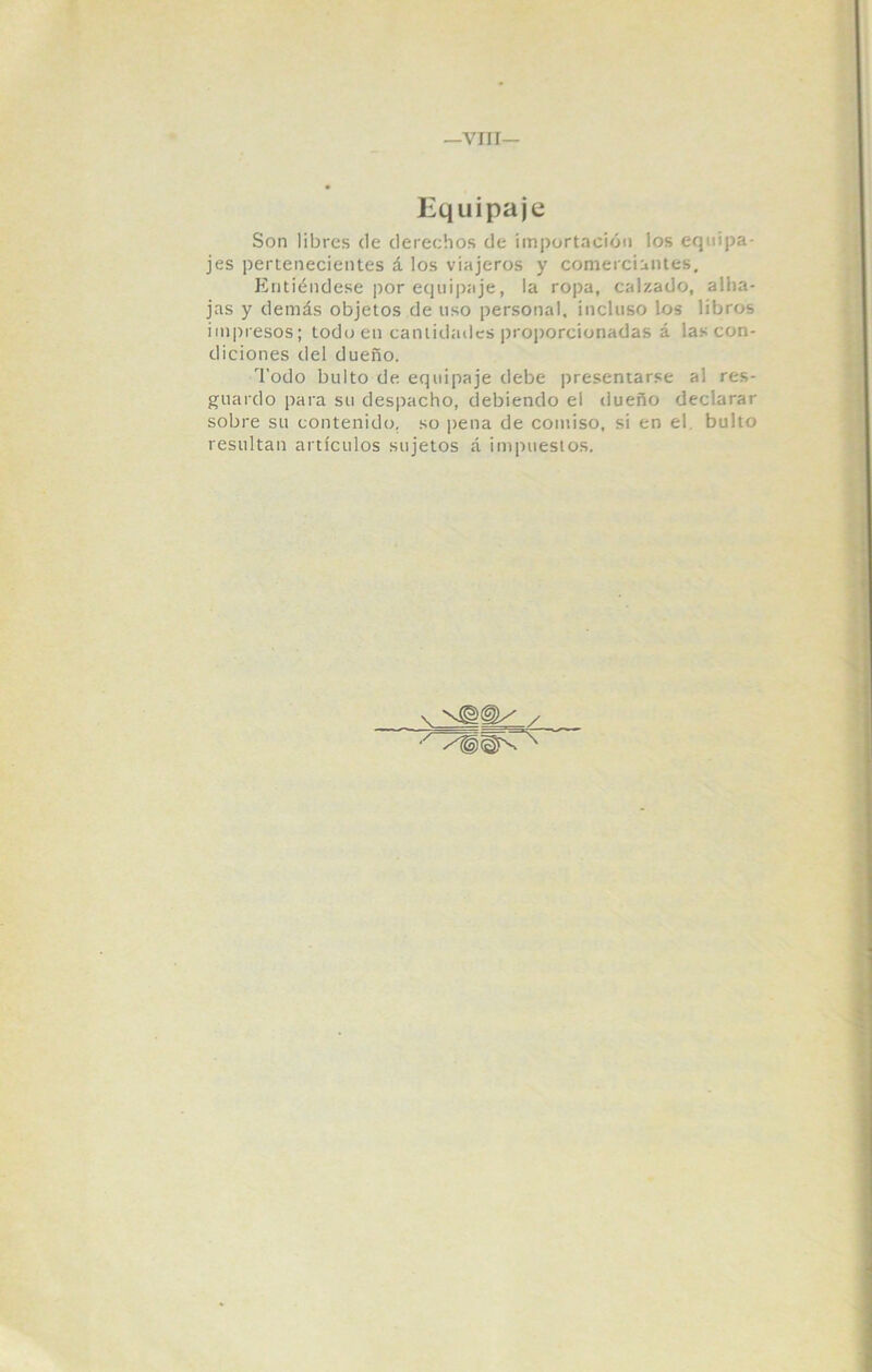 Equipaje Son libres de derechos de importación los equipa- jes pertenecientes á los viajeros y comerciantes. Entiéndese por equipaje, la ropa, calzado, alha- jas y demás objetos de uso personal, incluso los libros impresos; todo en cantidades proporcionadas á las con- diciones del dueño. Todo bulto de equipaje debe presentarse al res- guardo para su despacho, debiendo el dueño declarar sobre su contenido, so pena de comiso, si en el. bulto resultan artículos sujetos á impuestos.