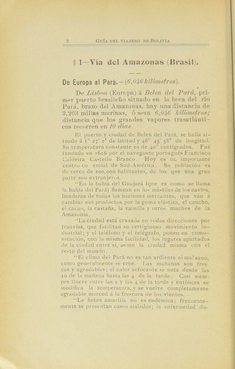 § 1—Vía del Amazonas (Brasil). De Europa al Pará-—(6,04$kilómetros). 0 Be Lisboa (Europa) á Belen del Para, pri- mer puerto brasileño situado en la boca del río Pará, brazo del Amazonas, hay una distancia de 3,268 millas marinas, 6 sean 6,0Jfi kilómetros; distancia que los grandes vapores trasatlánti- cos recorren en 10 días. El puerto y ciudad de Belen del Pará. se halla si- tuado á i° 27' 2 de latitud y 46o 45' 58 de longitud. Su temperatura constante es de 40o centígrados. Fue fundado en 1616 por el navegante portugués Francisco Caldeira Castello Branco. Hoy es ur. importante centro co ercial de Sud-América. Su población es de cerca de 200,000 habitantes, de los que una gran parte son extranjeros. “En la bahía del Guajará (que es como se llama la bahía del Pará) flamean en los mástiles de los navios, banderas de todas las naciones mercantes, que ván á cambiar sus productos por la goma elástica, el caucho, el cacao, la castaña, la vainilla y otros muchos de la Amazonia. “La ciudad está cruzada en todas direcciones por tranvías, que facilitan su vertiginoso movimiento in- dustrial; y el teléfono y el telégrafo, ponen en comu- nicación, con la misma facilidad, los lugares apartados de la ciudad entre sí, como la ciudad misma con el resto del mundo. “El clima del Pará no es tan ardiente ni mal sano, como generalmente se cree. l.as mañanas son fres- cas y agradables; el calor sofocante se nota desde las 10 de la mañana hasta las 4 de la tarde. Casi siem- pre llueve entre las 2 y las 4 de la tarde y entonces se modifica la temperatura, y se vuelve completamente agradable merced á la frescura de los vientos. “La fiebre amarilla no es endémica; frecuente- mente se presentan casos aislados; la enfermedad do-