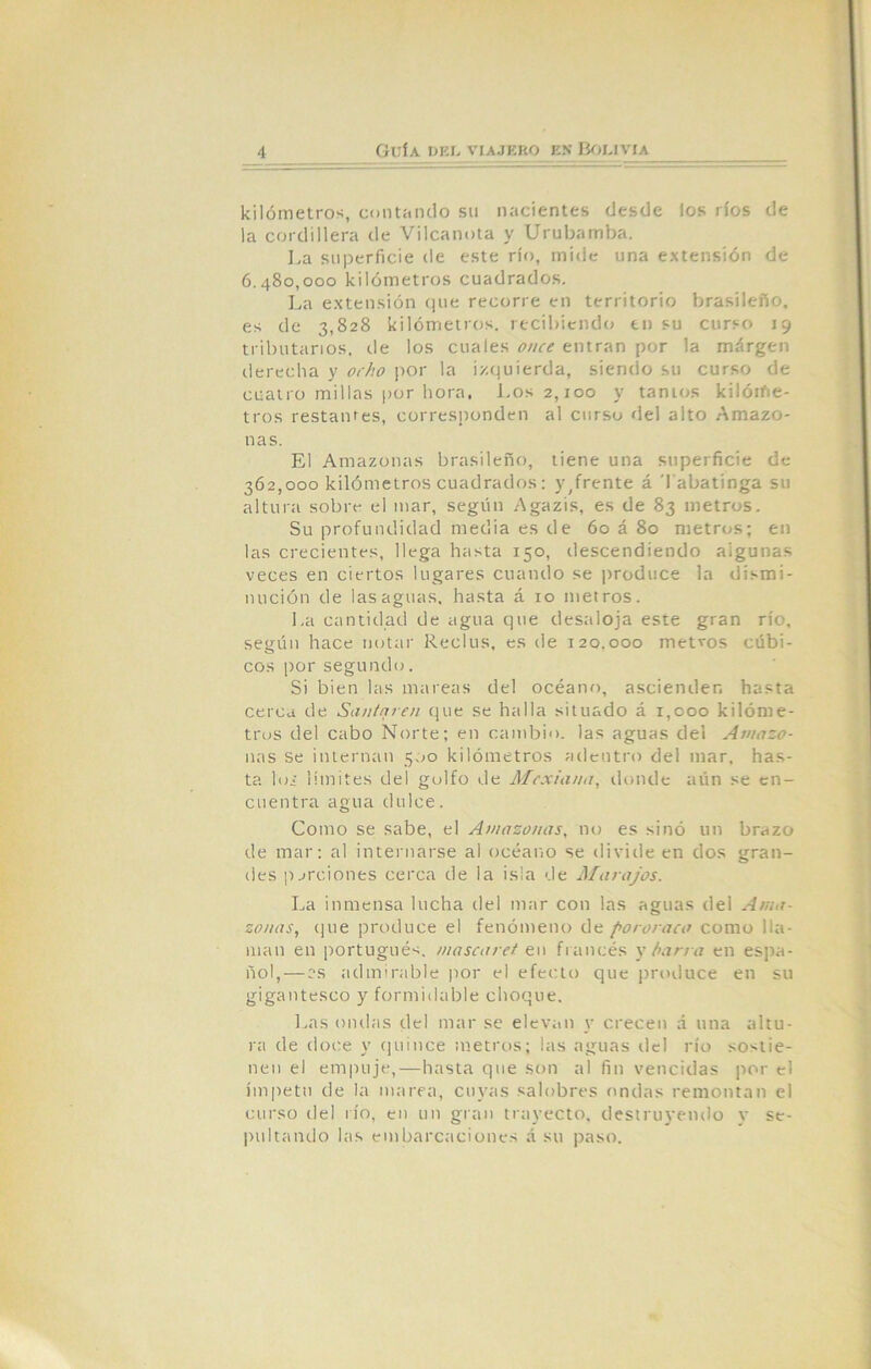 kilómetros, contando su nacientes desde los ríos de la cordillera de Vilcanota y Urubamba. La superficie de este río, mide una extensión de 6.480.000 kilómetros cuadrados. La extensión que recorre en territorio brasileño, es de 3,828 kilómetros, recibiendo en su curso 19 tributarios, de los cuales once entran por la margen derecha y ocho por la izquierda, siendo su curso de cuatro millas por hora, Los 2,100 y tantos kilóme- tros restaures, corresponden al curso del alto Amazo- nas. El Amazonas brasileño, tiene una superficie de 362.000 kilómetros cuadrados: y,frente á Tabatinga su altura sobre el mar, según Agazis, es de 83 metros. Su profundidad media es de 60 á 80 metros; en las crecientes, llega hasta 150, descendiendo algunas veces en ciertos lugares cuando se produce la dismi- nución de las aguas, hasta á 10 metros. La cantidad de agua que desaloja este gran río, según hace notar Reclus, es de 120.000 metros cúbi- cos por segundo. Si bien las mareas del océano, ascienden hasta cerca de Santaren que se halla situado á 1,000 kilóme- tros del cabo Norte; en cambio, las aguas del Amazo- nas se internan 500 kilómetros adentro del mar, has- ta lo¿ límites del golfo de Meximia, donde aún se en- cuentra agua dulce. Como se sabe, el Amazonas, no es sino un brazo de mar: al internarse al océano se divide en dos gran- eles porciones cerca de la isla de Marojos. La inmensa lucha del mar con las aguas del Ama- zonas, que produce el fenómeno de pororoca como lla- man en portugués, mascaret en francés y barra en espa- ñol,— os admirable por el efecto que produce en su gigantesco y formidable choque. Las ondas del mar se elevan y crecen á una altu- ra de doce y quince metros; las aguas del río sostie- nen el empuje,—hasta que son al fin vencidas por el ímpetu de la marea, cuyas salobres ondas remontan el curso del río, en un gran trayecto, destruyendo y se- pultando las embarcaciones á su paso.