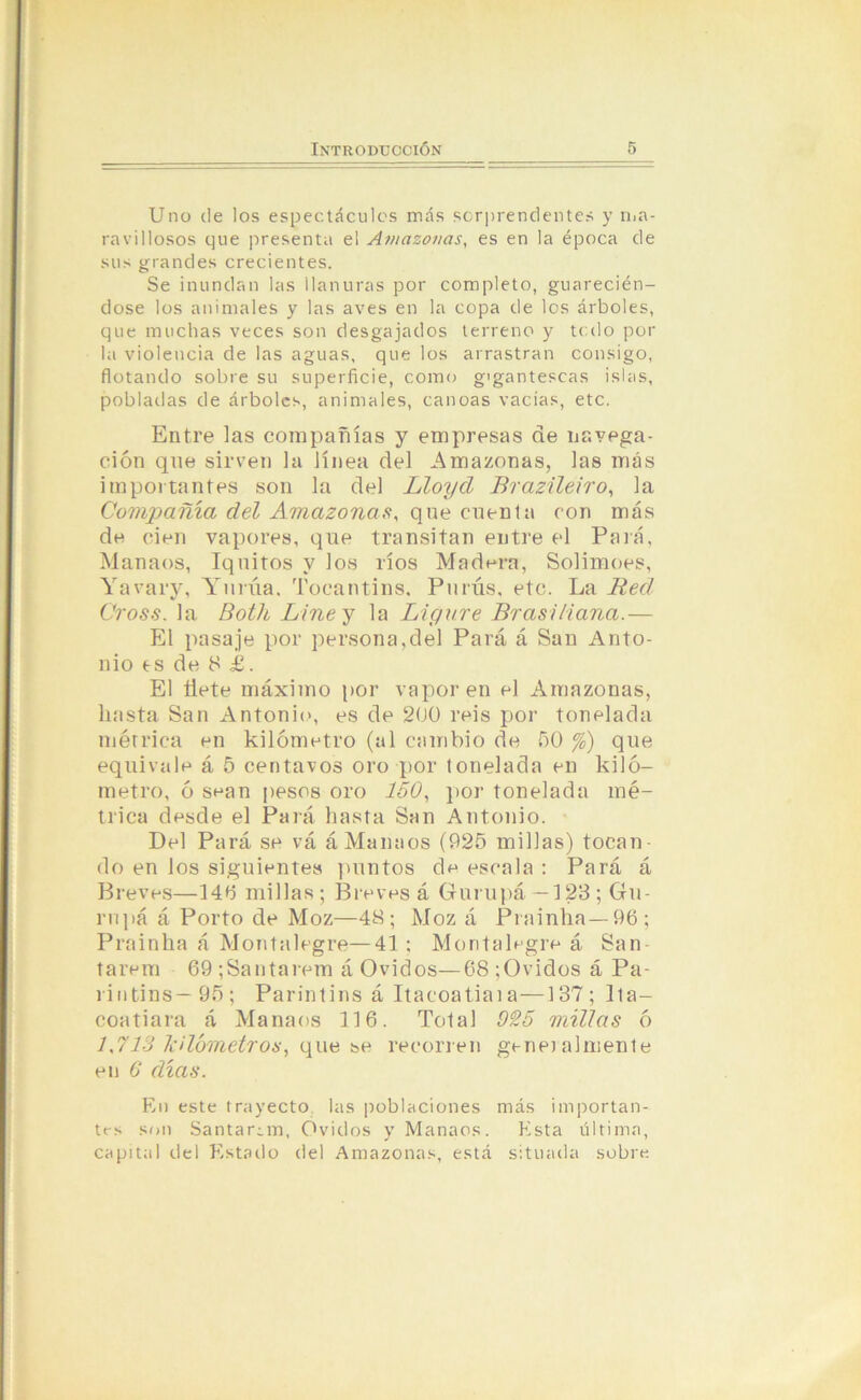 Uno de los espectáculos más sorprendentes y ma- ravillosos que presenta el Amazonas, es en la época de sus grandes crecientes. Se inundan las llanuras por completo, guarecién- dose los animales y las aves en la copa de los árboles, que muchas veces son desgajados terreno y todo por la violencia de las aguas, que los arrastran consigo, flotando sobre su superficie, como gigantescas islas, pobladas de árboles, animales, canoas vacias, etc. Entre las compañías y empresas de navega- ción que sirven la línea del Amazonas, las más importantes son la del Lloyd Brazileiro, la Compañía del Amazonas, que cuenta con más de cien vapores, que transitan entre el Para, Manaes, Iquitos y los ríos Madera, Solimoes, Yavary, Yurúa. Tocantins, Purús, etc. La Red Cross. la Botlc Line y la Ligare Brasi/iana.— El pasaje por persona,del Pará á San Anto- nio es de 8 £. El Üete máximo por vapor en el Amazonas, hasta San Antonio, es de 200 reis por tonelada métrica en kilómetro (al cambio de 50 %) que equivale á 5 centavos oro por tonelada en kiló- metro, ó sean pesos oro 150, por tonelada mé- trica desde el Pará hasta San Antonio. Del Pará se vá áManaos (925 millas) tocan- do en los siguientes puntos de escala : Pará á Breves—14b millas; Breves á Gurupá —123; Gu- rnpá á Porto de Moz—48; Moz á Prainha— 96; Prainha á Montalegre—41 : Montalegre á San tarem 69 ;Santarem á Ovidos—68 ;Ovidos á Pa- rintins— 95; Parintins á Itacoatiaia—137; Ita- coatiara á Manaes 116. Total 925 millas ó 1,713 kilómetros, que se recorren genialmente en 6' días. En este trayecto las poblaciones más importan- trs son Santar¿m, Ovidos y Manaos. Esta última, capital del Estado del Amazonas, está situada sobre