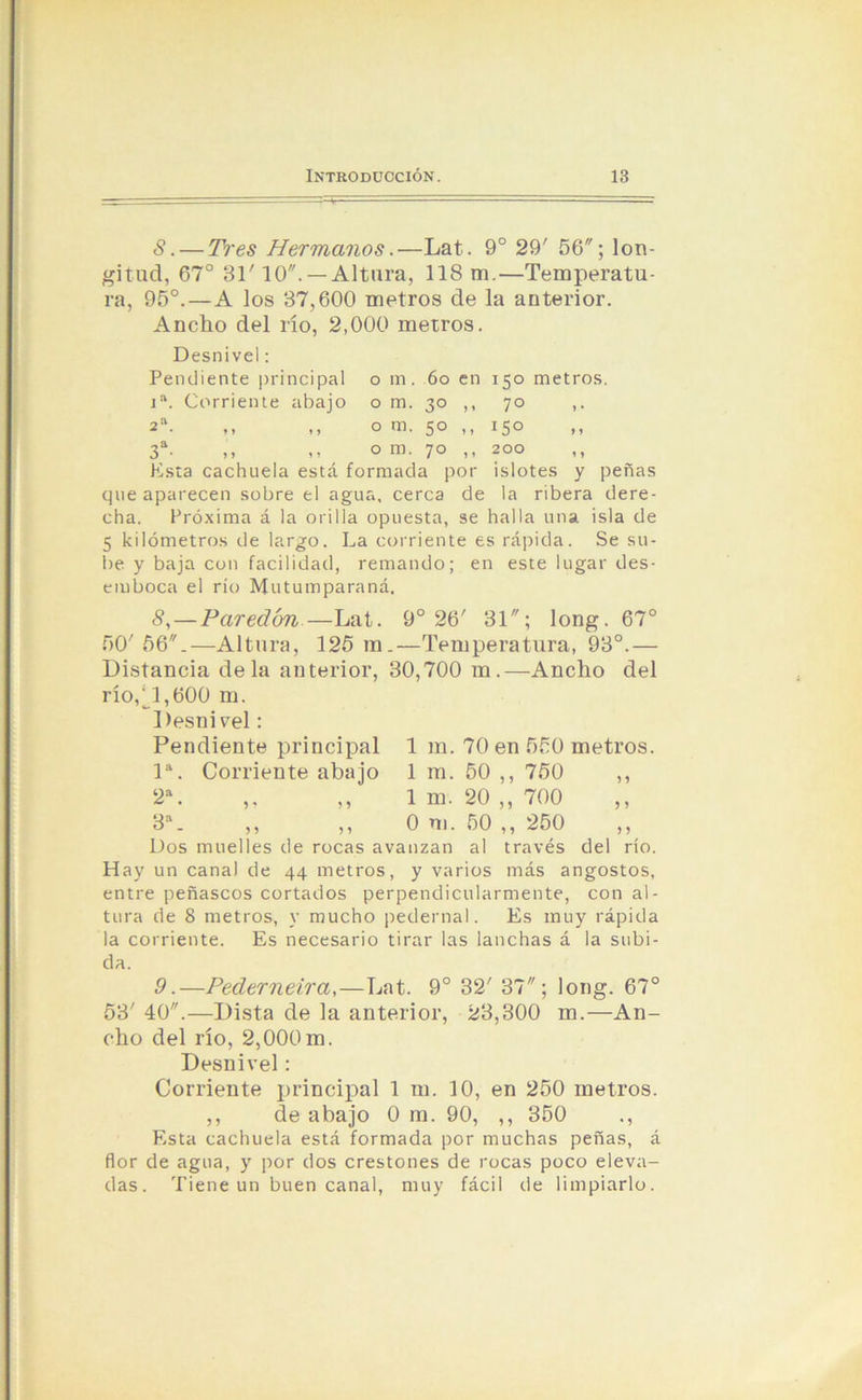 8.— Tres Hermanos.—Lat. 9o 29' 56; lon- gitud, 67° 31' 10. — Altura, 118 m.—Temperatu- ra, 95°. — A los 37,600 metros de la anterior. Ancho del río, 2,000 metros. Desnivel: Pendiente principal 0 m . 60 en 150 metros. ia. Corriente abajo 0 m. 30 ,, 70 » • 2a • ♦» »j 0 m. 50 ,, *5° > * 0 * »> 1 ? 0 m. 70 ,, 200 y y Esta cachuela está formada por islotes y peñas que aparecen sobre el agua, cerca de la ribera dere- cha. Próxima á la orilla opuesta, se halla una isla de 5 kilómetros de largo. La corriente es rápida. Se su- be y baja con facilidad, remando; en este lugar des- emboca el río Mutumparaná, 8,— Paredón—Lat. 9o 26' 31; long. 67° 50' 56.—Altura, 125 m.—Temperatura, 93°.— Distancia déla anterior, 30,700 m.—Ancho del río,jl,600 m. Desnivel: Pendiente principal Ia. Corriente abajo 2a ^ • 5 5 9 oa ^ ■ 59 59 Dos muelles de rocas avanzan al través del río. Hay un canal de 44 metros, y varios más angostos, entre peñascos cortados perpendicularmente, con al- tura de 8 metros, y mucho pedernal. Es muy rápida la corriente. Es necesario tirar las lanchas á la subi- 1 m. 70 en 550 metros. 1 m. 50 ,, 750 ,, 1 m. 20 ,, 700 0 ni. 50 „ 250 ,, da. 9.—Pederneira, — Lat. 9o 32' 37; long. 67° 53' 40.—Dista de la anterior, 23,300 m.—An- cho del río, 2,000m. Desnivel: Corriente principal 1 m. 10, en 250 metros. ,, de abajo 0 m. 90, ,, 350 ., Esta cachuela está formada por muchas peñas, á flor de agua, y por dos crestones de rocas poco eleva- das. Tiene un buen canal, muy fácil de limpiarlo.