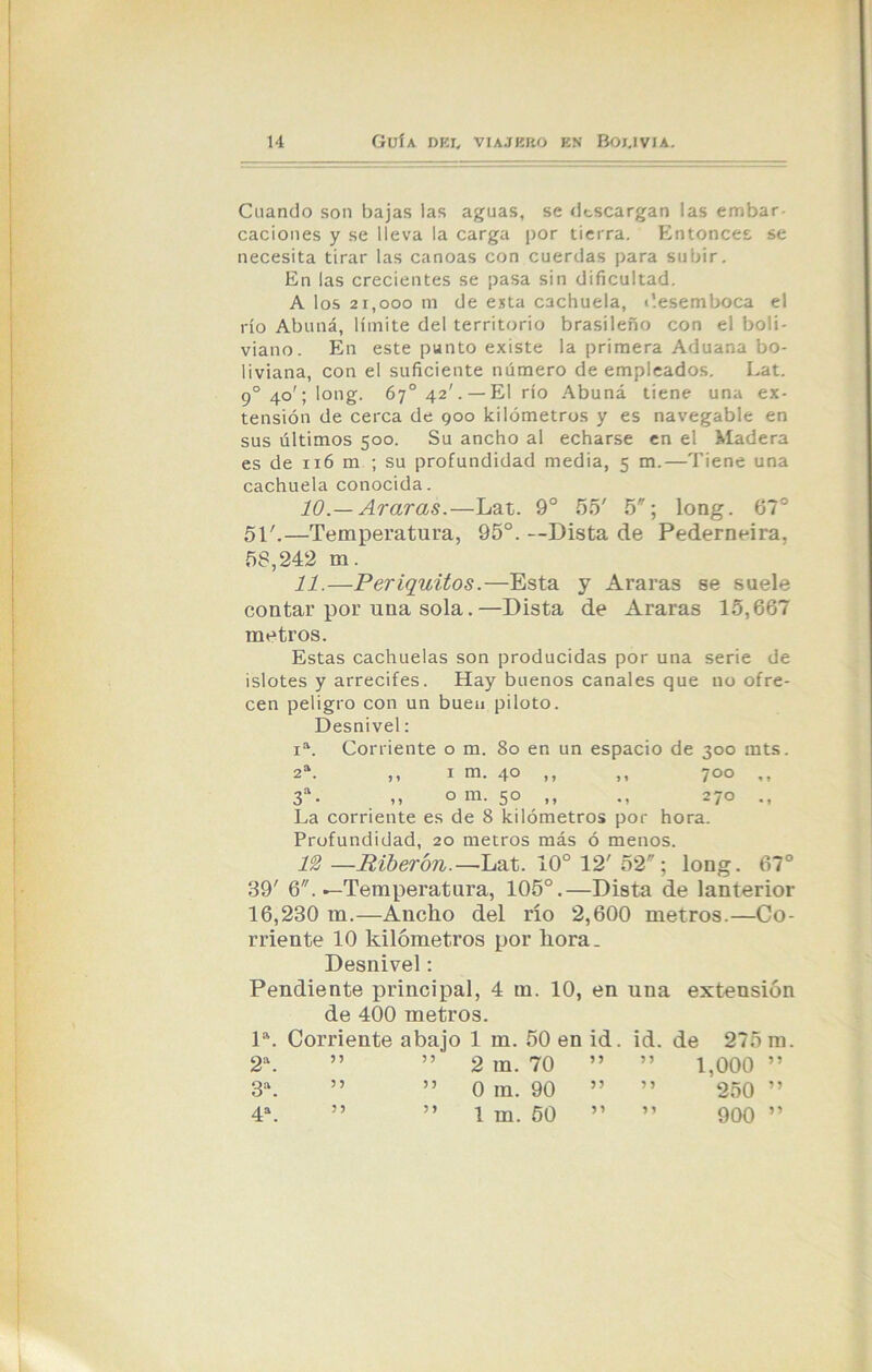Cuando son bajas las aguas, se descargan las embar caciones y se lleva la carga por tierra. Entonces se necesita tirar las canoas con cuerdas para subir. En las crecientes se pasa sin dificultad. A los 21,000 m de esta cachuela, desemboca el río Abuná, límite del territorio brasileño con el boli- viano. En este punto existe la primera Aduana bo- liviana, con el suficiente número de empleados. Lat. 9° 40'; long. 67o 42'.— El río Abuná tiene una ex- tensión de cerca de 900 kilómetros y es navegable en sus últimos 500. Su ancho al echarse en el Madera es de 116 m ; su profundidad media, 5 m.—Tiene una cachuela conocida. 10. — Araras.—Lat. 9o 55' 5; long. 67° 51'.—Temperatura, 95°. --Dista de Pederneira, 58,242 m. 11. —Periquitos.—Esta y Araras se suele contar por una sola.—Dista de Araras 15,667 metros. Estas cachuelas son producidas por una serie de islotes y arrecifes. Hay buenos canales que no ofre- cen peligro con un buen piloto. Desnivel: ia. Corriente o m. 80 en un espacio de 300 mts. 2a. ,, 1 m. 40 ,, ,, 700 ,, 3a• ,, o m. 50 ,, ., 270 ., La corriente es de 8 kilómetros por hora. Profundidad, 20 metros más ó menos. 12 —Riberón.—-Lat. 10° 12' 52; long. 67° 39' 6. —Temperatura, 105°.—Dista de lanterior 16,230 m.—Aucho del río 2,600 metros.—Co- rriente 10 kilómetros por llora. Desnivel: Pendiente principal, 4 m. 10, en una extensión de 400 metros. Ia. Corriente abajo 1 m. 50 en id. id. de 275 m. 2a. 5? 5 5 2 in. 70 55 5 5 1,000 5 5 3a. 55 55 0 in. 90 55 5 5 250 55 4a. 55 5 5 1 m. 50 55 5 5 900 5 5