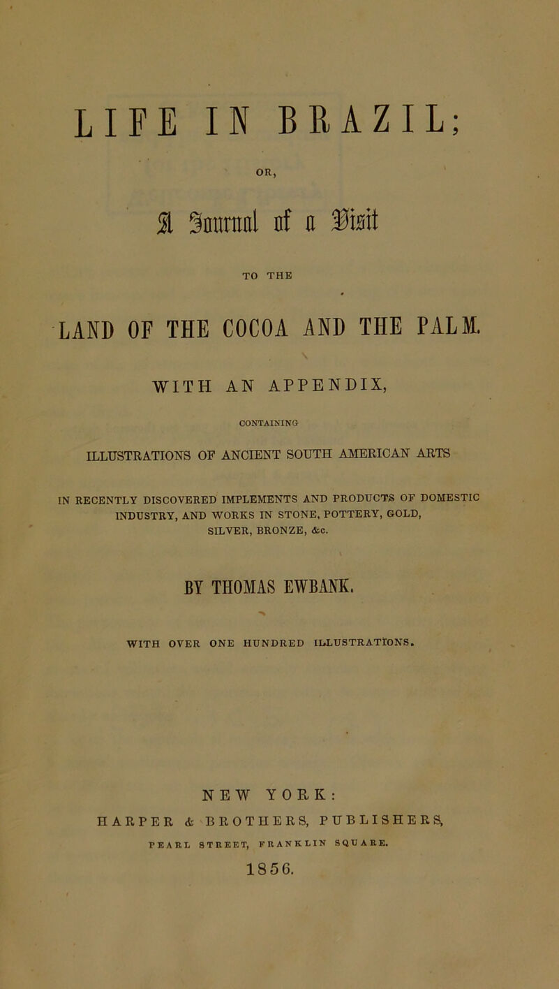 } I ^miinal nf o TO THE LAND OF THE COCOA AND THE PALM. WITH AN APPENDIX, CONTAINING ILLUSTRATIONS OF ANCIENT SOUTH AMERICAN ARTS IN RECENTLY DISCOVERED IMPLEMENTS AND PRODUCTS OF DOMESTIC INDUSTRY, AND WORKS IN STONE. POTTERY, GOLD, SILVER, BRONZE, <fcc. BY THOMAS EWBANK. WITH OVER ONE HUNDRED ILLUSTRATIONS. NEW YORK: HARPER <t BROTHERS, PUBLISHERS, PEARL STREET, FRANKLIN SQUARE. 1856.