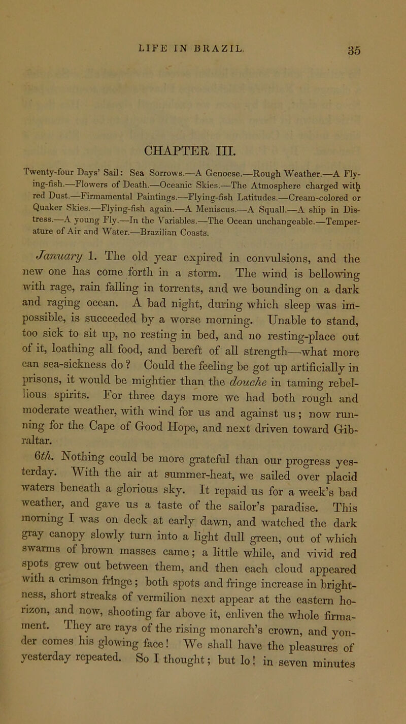 CHAPTER III. Twenty-four Days’ Sail: Sea Sorrows.—A Genoese.—Rough Weather.—A Fly- ing-fish.—Flowers of Death.—Oceanic Skies.—The Atmosphere charged with red Dust.—Firmamental Paintings.—Flying-fish Latitudes.—Cream-colored or Quaker Skies.—Flying-fish again.—A Meniscus.—A Squall.—A ship in Dis- tress.—A young Fly.—In the Variables.—The Ocean unchangeable.—Temper- ature of Air and Water.—Brazilian Coasts. Januai'y 1. Tlie old year expired in convulsions, and the new one has come forth in a storm. The wind is bellowing with rage, rain falling in torrents, and we bounding on a dark and raging ocean. A bad night, during which sleep was im- possible, is succeeded by a worse morning. Unable to stand, too sick to sit up, no resting in bed, and no resting-place out of it, loathing all food, and bereft of all strength—what more can sea-sickness do ? Could the feeling be got up artificially in prisons, it would be mightier than the douche in taming rebel- lious spirits. For three days more we had both rough and moderate weather, with wind for us and against us; now run- ning for the Cape of Good Plope, and next driven toward Gib- raltar. 6^/i. Nothing could be more grateful than our progress yes- terday. With the air at summer-heat, we sailed over placid waters beneath a glorious sky. It repaid us for a week’s bad weather, and gave us a taste of the sailor’s paradise. This morning I was on deck at early dawn, and watched the dark gray canopy slowly turn into a light dull green, out of which swarms of brown masses came; a little while, and vivid red spots grew out between them, and then each cloud appeared with a crimson fringe; both spots and fringe increase in bright- ness, short streaks of vermilion next appear at the eastern ho- rizon, and now, shooting far above it, enliven the whole firma- ment. They are rays of the rising monarch’s crown, and yon- der comes his glowing face! We sliall have the pleasures of yesterday repeated. So I tliought; but lo! in seven minutes