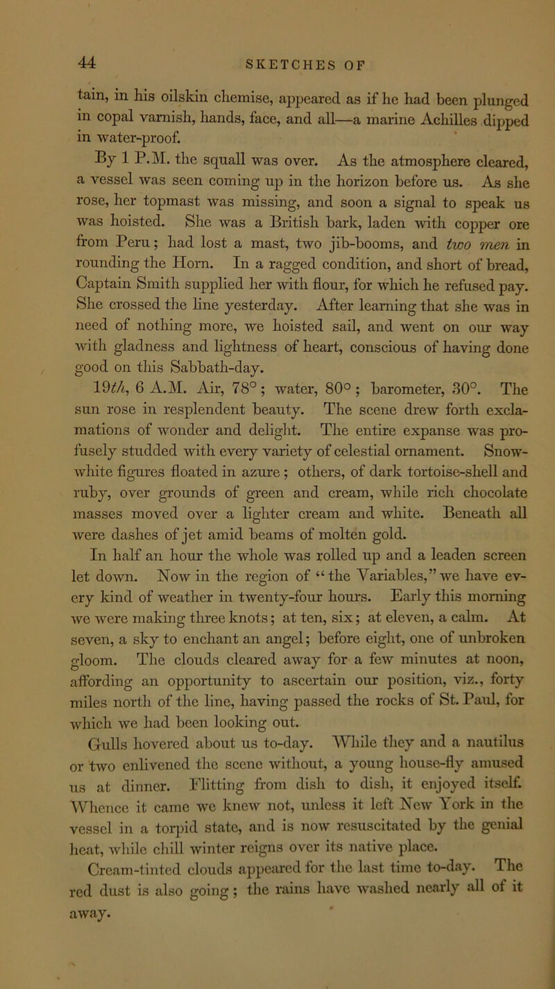 tain, in his oilskin chemise, appeared as if he had been plunged in copal varnish, hands, face, and all—a marine Achilles dipped in water-proof. By 1 P.M, the squall was over. As the atmosphere cleared, a vessel was seen eoming up in the horizon before us. As she rose, her topmast was missing, and soon a signal to speak us was hoisted. She was a British bark, laden with copper ore from Peru; had lost a mast, two jib-booms, and two men in rounding the Horn. In a ragged condition, and short of bread. Captain Smith supplied her with flour, for which he refused pay. She crossed the hne yesterday. After learning that she was in need of nothing more, we hoisted sail, and went on our way with gladness and lightness of heart, conscious of having done good on this Sabbath-day. Idth, 6 A.M. Air, 78°; water, 80°; barometer, 30°. The sun rose in resplendent beauty. The scene drew forth excla- mations of wonder and delight. The entire expanse was pro- fusely studded with every variety of eelestial ornament. Snow- white figures floated in azure ; others, of dark tortoise-shell and ruby, over grounds of green and cream, while rich chocolate masses moved over a lighter cream and white. Beneath all were dashes of jet amid beams of molten gold. In half an hour the whole was rolled up and a leaden screen let down. Now in the region of “the Variables,” we have ev- ery kind of weather in twenty-four hours. Early this morning we were making three knots; at ten, six; at eleven, a ealm. At seven, a sky to enchant an angel; before eight, one of unbroken gloom. The clouds cleared away for a few minutes at noon, affording an opportunity to ascertain our position, viz., forty miles north of the line, having passed the rocks of St. Paul, for which we had been looking out. Gulls hovered about us to-day. While they and a nautilus or two enlivened the scene without, a young house-fly amused us at dinner. Flitting from dish to dish, it enjoyed itself. Whence it came we knew not, unless it left New York in tlie vessel in a toqhd state, and is now resuscitated by the genial heat, while chill winter reigns over its native place. Cream-tinted clouds appcjurcd for the last time to-day. The red dust is also going; the rains have washed nearly all of it away.