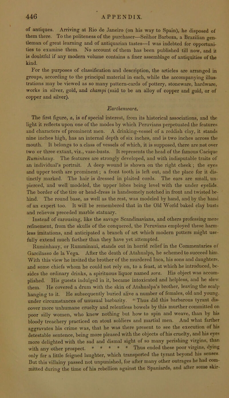 of antiques. Arriving at Rio do Janeiro (on his way to Spain), he disposed of them there. To the politeness of the purchaser—Senhor Barboza, a Brazilian gen- tleman of great learning and of antiquarian tastes—I was indebted for opportuni- ties to examine them. No account of them has been published till now, and it is doubtful if any modern volume contains a finer assemblage of antiquities of the kind. For the purposes of classification and description, the articles are arranged in groups, according to the principal material in each, while the accompanying illus- trations may be viewed as so many pattern-cards of pottery, stoneware, hardware, works in silver, gold, and champi (said to be an alloy of copper and gold, or of copper and silver). Earthenware. The first figure, a, is of special interest, from its historical associations, and the light it reflects upon one of the modes by which Peruvians perpetuated the features and characters of prominent men. A drinking-vessel of a reddish clay, it stands nine inches high, has an internal depth of six inches, and is two inches across the mouth. It belongs to a class of vessels of which, it is supposed, there are not over two or three extant, viz., vase-busts. It represents the head of the famous Cacique Ruminhauy. The features are strongly developed, and with indisputable traits of an individual’s portrait. A deep wound is shown on the right cheek; the eyes and upper teeth are prominent; a front tooth is left out, and the place for it dis- tinctly marked. The hair is dressed in plaited cords. The ears are small, un- pierced, and well modeled, the upper lobes being level with the under eyelids. The border of the tire or head-dress is handsomely notched in front and twisted be- hind. The round base, as well as the rest, was modeled by hand, and by the hand of an expert too. It will be remembered that in the Old World baked clay busts and relievos preceded marble statuary. Instead of carousing, like the savage Scandinavians, and others professing mon- refinement, from the skulls of the conquered, the Peruvians employed these harm- less imitations, and anticipated a branch of art which modern potters might use- fully extend much farther than they have yet attempted. Ruminhauy, or Rumminaui, stands out in horrid relief in the Commentaries of Garcilasso de la Vega. After the death of Atahualpa, he schemed to succeed him. With this view he invited the brother of the murdered Inca, his sons and daughters, and some chiefs whom he could not rely on, to a feast, at which he introduced, be- sides the ordinary drinks, a spirituous liquor named sora. His object was accom- plished. His guests indulged in it, became intoxicated and helpless, and he sle\v them. He covered a drum with the skin of Atahualpa’s brother, leaving the scalp hanging to it. He subsequently buried alive a number of females, old and young, under circumstances of unusual barbarity. “ Thus did this barbarous tyrant dis- cover more unhumane cruelty and relentless bowels by this murther committed on poor silly women, who knew nothing but how to spin and weave, than by his bloody treachery practiced on stout soldiers and martial men. And what farther aggravates his crime was, that he was there present to see the execution of his detestable sentence, being more pleased with the objects of his cruelty, and his eyes more delighted with the sad and dismal sight of so many perishing virgins, than with any other prospect. * ♦ • * * Thus ended these poor virgins, dying only for a little feigned laughter, which transported the tyrant beyond his senses But this villainy passed not unpunished, for after many other outrages he had com- mitted during the time of his rebellion against the Spaniards, and after some skir-