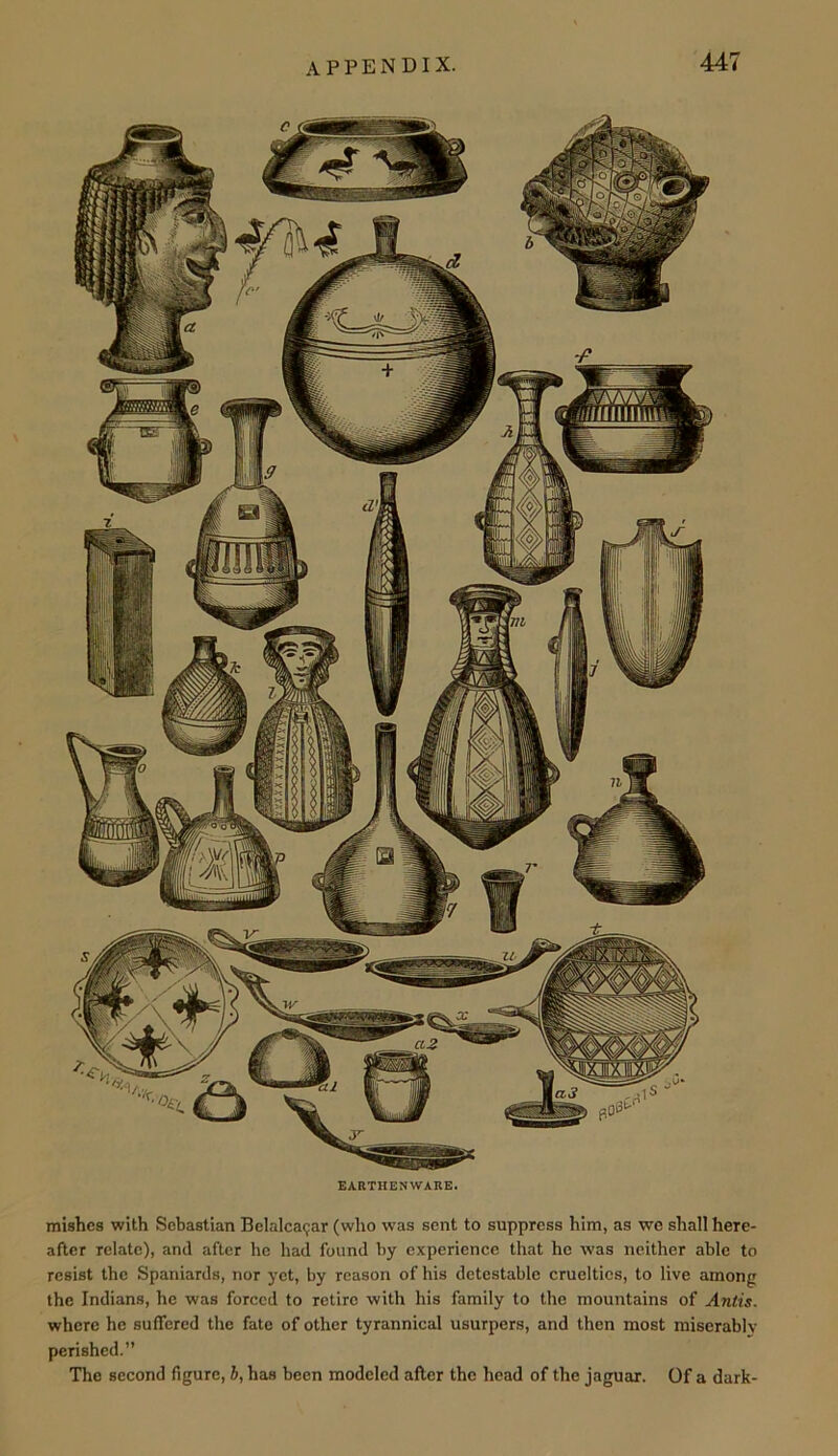 EARTHENWARE. mishcs with Sebastian Belalcagar (who was sent to suppress him, as we shall here- after relate), and after he had found by experience that he was neither able to resist the Spaniards, nor yet, by reason of his detestable cruelties, to live among the Indians, he was forced to retire with his family to the mountains of Antis. where he suffered the fate of other tyrannical usurpers, and then most miserablv perished.” The second figure, 5, has been modeled after the head of the jaguar. Of a dark-