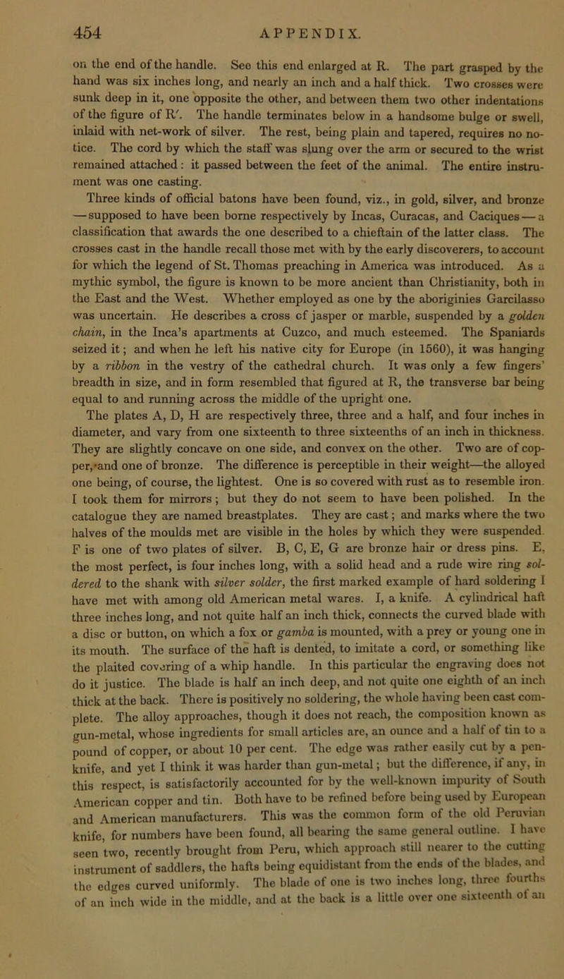 on the end of the handle. See this end enlarged at R. The part grasped by the hand was six inches long, and nearly an inch and a half thick. Two crosses were sunk deep in it, one opposite the other, and between them two other indentations of the figure of R'. The handle terminates below in a handsome bulge or swell, inlaid with net-work of silver. The rest, being plain and tapered, requires no no- tice. The cord by which the staff was slung over the arm or secured to the wrist remained attciched; it passed between the feet of the animal. The entire instru- ment was one casting. Three kinds of official batons have been found, viz., in gold, silver, and bronze —supposed to have been borne respectively by Incas, Curacas, and Caciques — a classification that awards the one described to a chieftain of the latter class. The crosses cast in the handle recall those met with by the early discoverers, to account for which the legend of St. Thomas preaching in America was introduced. As a mythic symbol, the figure is known to be more ancient than Christianity, both in the East and the West. Whether employed as one by the aboriginies Garcilasso was uncertain. He describes a cross of jasper or marble, suspended by a golden chain, in the Inca’s apartments at Cuzco, and much esteemed. The Spaniards seized it; and when he left his native city for Europe (in 1560), it was hanging by a ribbon in the vestry of the cathedral church. It was only a few fingers’ breadth in size, and in form resembled that figured at R, the transverse bar being equal to and running eicross the middle of the upright one. The plates A, D, H are respectively three, three and a half, and four inches in diameter, and vary from one sixteenth to three sbeteenths of an inch in thickness. They are slightly concave on one side, and convex on the other. Two are of cop- per, *and one of bronze. The difference is perceptible in their weight—the alloyed one being, of course, the lightest. One is so covered with rust as to resemble iron. I took them for mirrors; but they do not seem to have been polished. In the catalogue they are named breastplates. They are cast; and marks where the two halves of the moulds met are visible in the holes by which they were suspended. F is one of two plates of silver. B, C, E, G are bronze hair or dress pins. E, the most perfect, is four inches long, with a solid head and a rude wire ring eol- dered to the shank with silver solder, the first marked example of hard soldering I have met with among old American metal wares. I, a knife. A cylindrical haft three inches long, and not quite half an inch thick, connects the curved blade with a disc or button, on which a fox or gamba is mounted, with a prey or young one in its mouth. The surface of the haft is dented, to imitate a cord, or something like the plaited covering of a whip handle. In this particular the engraving docs not do it justice. The blade is half an inch deep, and not quite one eighth of an inch thick at the back. There is positively no soldering, the whole having been cast com- plete. The alloy approaches, though it does not reach, the composition known as gun-metal, whose ingredients for small articles are, an ounce and a half of tin to a pound of copper, or about 10 per cent. The edge was rather easily cut by a pen- knife, and yet I think it was harder than gun-metal; but the difference, if any, in this respect, is satisfactorily accounted for by the well-known impurity of South American copper and tin. Both have to be refined before being used by European and American manufacturers. This was the coimnon form of the old Peruvian knife, for numbers have been found, all bearing the same general outline. I have seen two, recently brought from Peru, which approach still nearer to the cutUng instrument of saddlers, the hafts being equidistant from the ends of the blades, an.l the edges curved uniformly. The blade of one is two inches long, three fourths of an inch wide in the middle, and at the back is a little over one sixteenth of an