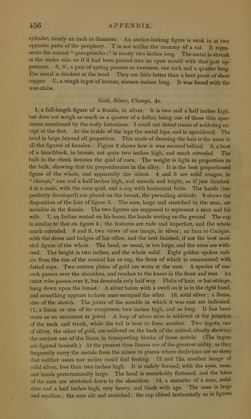 cylinder, nearly an inch in diameter. An anchor-looking figure is sunk in at two opposite parts of the periphery. T is not unlike the mummy of a cat. It repre- sents the animal “ quinquincho is nearly two inches long. The metal is shrunk at the under side as if it had been poured into an open mould with that part up- permost. S, S', a pair of spring pincers or tweezers, one inch and a quarter long. The metal is thickest at the bend. They are little better than a bent piece of sheet copper. U, a rough ingot of bronze, sixteen inches long. It was found with the war-clubs. Gold, Silver, Champi, cf-c. 1, a full-length figure of a female, in silver. It is two and a half inches high, but does not weigh as much as a quarter of a dollar, being one of those thin spec- imens mentioned by the early historians. I could not detect traces of soldering ex- cept at the feet. At the inside of the legs the metal laps, and is ujtsoldered. The head is large beyond all proportion. This mode of dressing the hair is the same in all the figures of females. Figure 2 shows how it was secured behind. 3, a bust of a hunchback, in bronze, not quite two inches high, and much corroded. The bulb in the cheek denotes the quid of coca. The weight is light in proportion to the bulk, showing that tin preponderates in the alloy. It is the best proportioned figure of the whole, and apparently the oldest. 4 and 5 are solid images, in “ champi,” one and a half inches high, and smooth and bright, as if just finished. 4 is a male, with the coca quid, and a cap with horizontal folds. The hands (im- perfectly developed) are placed on the breast, the prevailing attitude. 6 shows the disposition of the hair of figure 5. The ears, large and stretched in the m2m, are invisible in the female. The two figures are supposed to represent a man and his wife. 7, an Indian seated on his hams, the hands resting on the ground. The cap is similar to that on figure 4; the features are rude and imperfect, and the whole much corroded. 8 and 9, two views of one image, in silver; an Inca or Cacique, with the dress and badges of his office, and the best finished, if not the best mod- eled figure of the whole. The head, as usual, is too large, and the arms are with- ered. The height is two inches, and the whole solid. Eight golden spokes radi- ate from the rim of the conical hat or cap, the front of which is ornamented with dotted rays. Two convex plates of gold are worn at the ears. A species of cas- sock passes over the shoulders, and reaches to the knees in the front and rear. An outer robe passes over it, but descends only half way. Plaits of hair, or hat-strings, hang down upon the breast. A silver baton yvith a swell on it is in the right hand, and something appears to have once occupied the other. 10, solid silver; a llama, size of the sketch. The joints of the moulds in which it was cast are indicated. II, a llama or one of its congeners, two inches high, and as long. It has been worn as an ornament or jewel. A loop of silver wire is soldered at the junction of the neck and trunk, while the tail is bent to form another. Two ingots, one of silver, the other of gold, are soldered on the back of the animal, clearly allowing the ancient use of the llama in transporting blocks of these metals. (The ingots arc figured beneath.) At the present time llamas are of the greatest utility, as they frequently carry the metals from the mines in places where declivities are so steep that neither asses nor mules could find footing. 12 and 12a, another image of solid silver, less than two inches high. It is rudely formed, with the eyes, nose, and hands preternatural ly large. The head is remarkably flattened, and the lobes of the cars are stretched down to the shoulders. 14, a statuette of a man, solid, nine and a half inches high, very heavy, and black with age. The nose is large and aquiline ; the cars slit and stretched; the cap ribbed horizontally as in figures