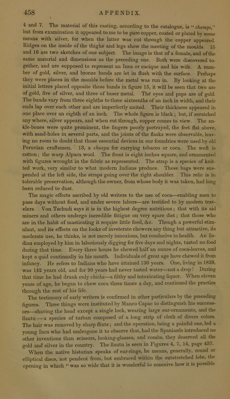 4 and 7. The material of this casting, according to the catalogue, is “ champi, but from examination it appeared to me to be pure copper, coated or plated by some means with silver, for when the latter was cut through the copper appeared. Ridges on the inside of the thighs and legs show the meeting of the moulds. 15 and 16 are two sketches of one subject. The image is that of a female, and of the same material and dimensions as the preceding one. Both were discovered to- gether, and are supposed to represent an Inca or cacique and his wife. A num- ber of gold, silver, and bronze bands are let in flush with the surface. Perhaps they were places in the moulds before the metal was run in. By looking at the initial letters placed opposite these bands in figure 15, it will be seen that two are of gold, five of silver, and three of baser metal. Thd eyes and paps are of gold. The bands vary from three eighths to three sixteenths of an inch in width, and their ends lap over each other and are imperfectly united. Their thickness appeared in one place over an eighth of an inch. The whole figure is black; but, if scratched any where, silver appears, and when cut through, copper comes to view. The an- kle-bones were quite prominent, the fingers poorly portrayed, the feet flat above, with sand-holes in several parts, and the joints of the flasks were observable, leav- ing no room to doubt that those essential devices in our foundries were used by old Peruvian craftsmen. 13, a chuspa for carrying tobacco or coca. The weft is cotton; the warp Alpaca wool. The front is eight inches square, and ornamented with figures wrought in the fabric as represented. The strap is a species of knit- ted work, very similar to what modem Indians produce. These bags were sus- pended at the left side, the straps going over the right shoulder. This relic is in tolerable preservation, although the owner, from whose body it was taken, had long been reduced to dust. The magic effects ascribed by old writers to the use of coca—enabling men to pass days without food, and under severe labors—are testified to by modem trav- elers. Von Tschudi says it is in the highest degree nutritious; that with its aid miners and others undergo incredible fatigue on very spare diet; that those who are in the habit of masticating it require little food, &c. Though a powerful stim- ulant, and its effects on the looks of inveterate chewers any thing but attractive, its moderate use, he thinks, is not merely innoxious, but conducive to health. An In- dian employed by him in laboriously digging for five days and nights, tasted no food during that time. Every three hours he chewed half an ounce of coca-leaves, and kept a quid continually in his mouth. Individuals of great age have chewed it from infancy. He refers to Indians who have attained 130 years. One, living in 1839, was 142 years old, and for 90 years had never tasted water—not a drop ! During that time he had drunk only chiclia—a filthy and intoxicating liquor. V hen eleven years of age, he began to chew coca three times a day, and continued the practice through the rest of his life. The testimony of early writers is confirmed in other particulars bj’ the preceding figures. Three things were instituted by Manco Capac to distinguish his success- ors—shaving the head except a single lock, wearing large ear-ornaments, and the llautu — a species of turban composed of a long strip of cloth of divers colors. The hair was removed by sharp flints ; and the operation, being a painful one, led a young Inca who had undergone it to observe that, had the Spaniards introduced no other inventions than scissors, looking-glasses, and combs, they deserved all the gold and silver in the country. The llautu is seen in Figures 4, 7, 14, page 457. When the native historian sjteaks of car-rings, he means, generally, round or elliptical discs, not pendent from, but embraced within the outstretched lol>e. the opening in which “ was so wide that it is wonderful to conceive how it is possible