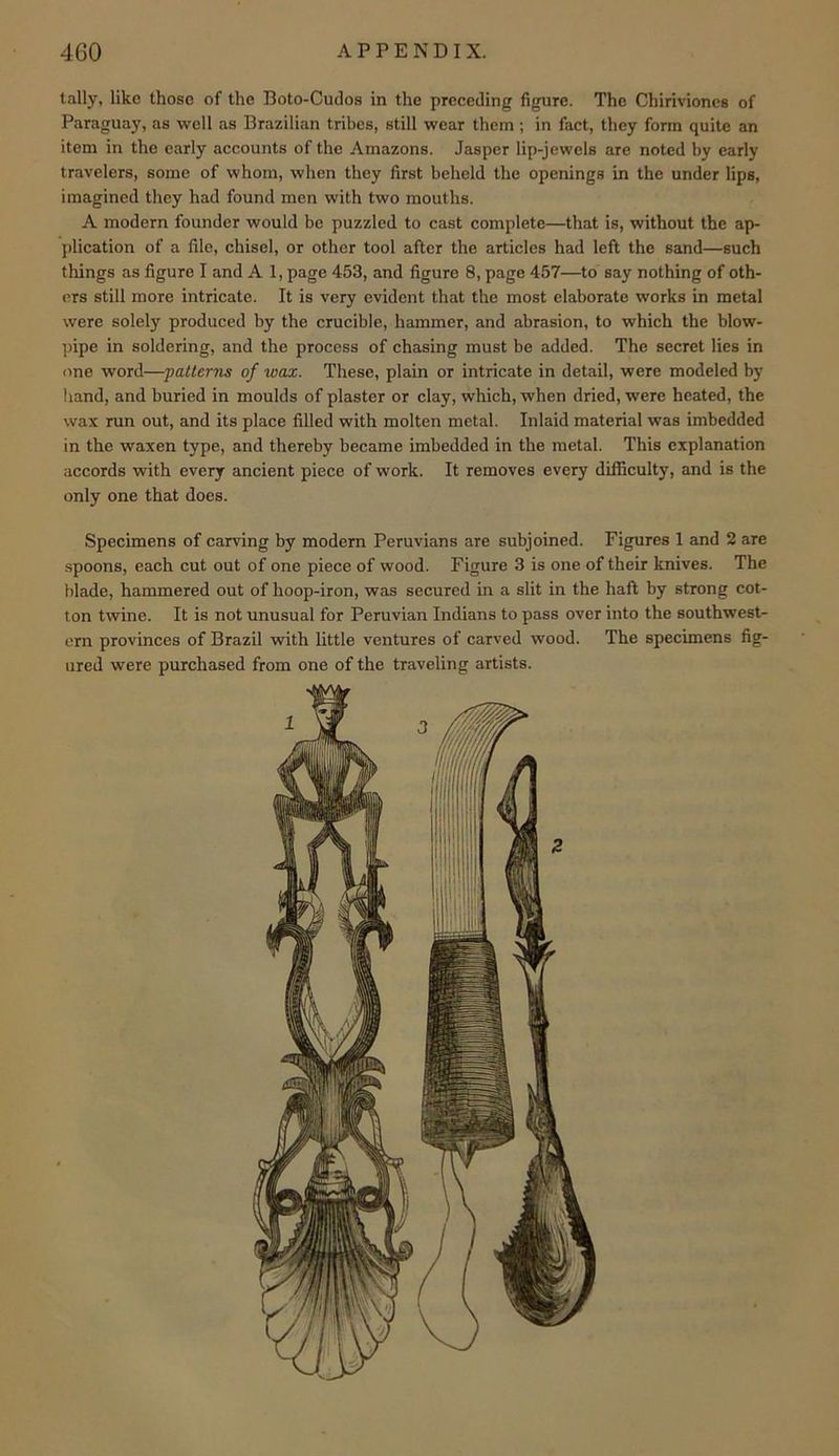 tally, like those of the Boto-Cudos in the preceding figure. The Chirivioncs of Paraguay, as well as Brazilian tribes, still wear them; in fact, they form quite an item in the early accounts of the Amazons. Jasper lip-jewels are noted by early travelers, some of whom, when they first beheld the openings in the under lips, imagined they had found men with two mouths. A modern founder would be puzzled to cast complete—that is, without the ap- jilication of a file, chisel, or other tool after the articles had left the sand—such things as figure I and A 1, page 453, and figure 8, page 457—to say nothing of oth- ers still more intricate. It is very evident that the most elaborate works in metal were solely produced by the crucible, hammer, and abrasion, to which the blow- ])ipe in soldering, and the process of chasing must be added. The secret lies in <ine word—'patterns of wax. These, plain or intricate in detail, were modeled by hand, and buried in moulds of plaster or clay, which, when dried, were heated, the wax run out, and its place filled with molten metal. Inlaid material was imbedded in the waxen type, and thereby became imbedded in the metal. This explanation accords with every ancient piece of work. It removes every difficulty, and is the only one that does. Specimens of carving by modern Peruvians are subjoined. Figures 1 and 2 are .spoons, each cut out of one piece of wood. Figure 3 is one of their knives. The blade, hammered out of hoop-iron, was secured in a slit in the haft by strong cot- ton twine. It is not unusual for Peruvian Indians to pass over into the southwest- ern provinces of Brazil with little ventures of carved wood. The specimens fig- ured were purchased from one of the traveling artists.