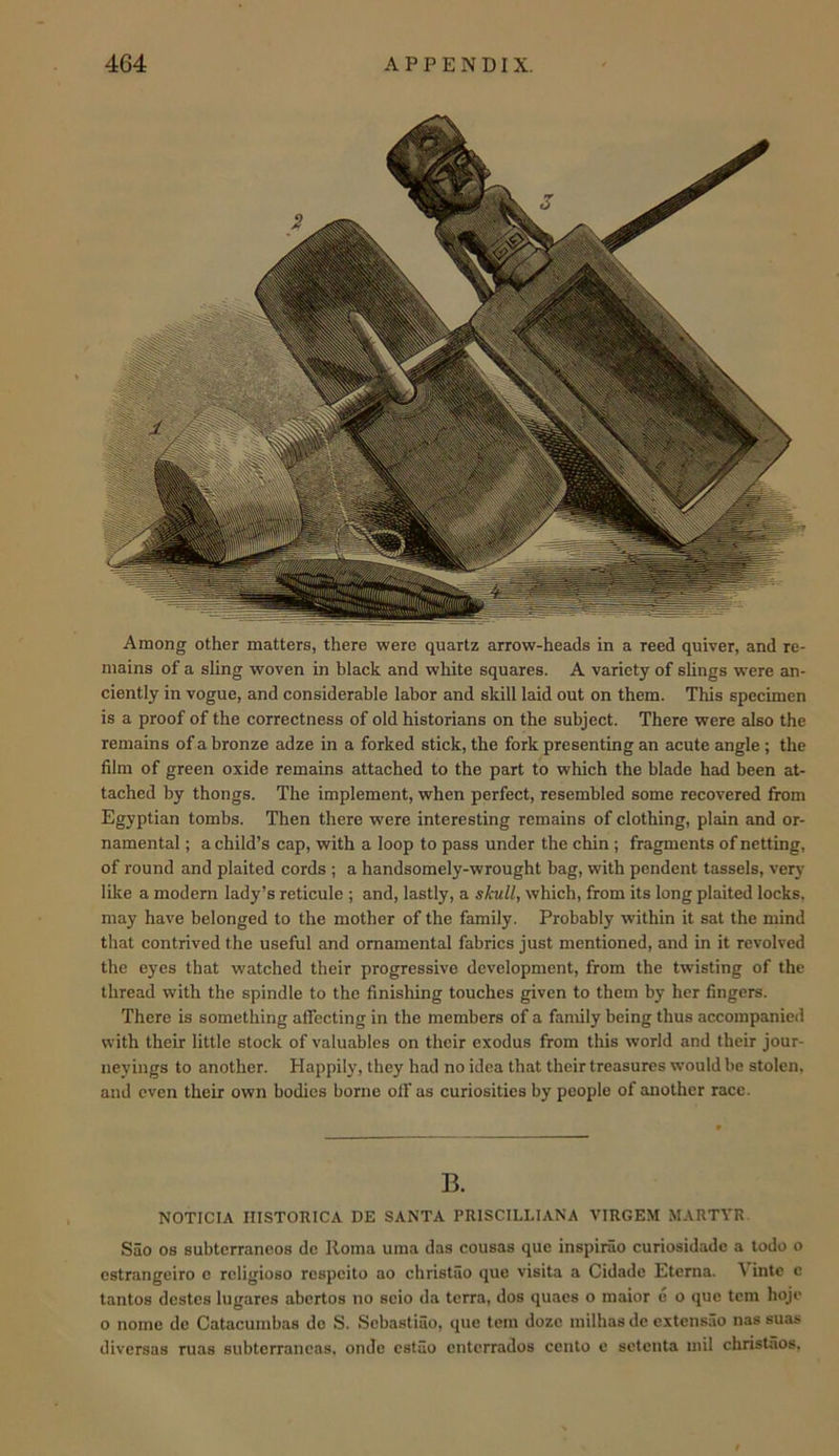 Among other matters, there were quartz arrow-heads in a reed quiver, and re- mains of a sling woven in black and white squares. A variety of sUngs were an- ciently in vogue, and considerable labor and skill laid out on them. This specimen is a proof of the correctness of old historians on the subject. There were also the remains of a bronze adze in a forked stick, the fork presenting an acute angle ; the film of green oxide remains attached to the part to which the blade had been at- tached by thongs. The implement, when perfect, resembled some recovered from Egyptian tombs. Then there were interesting remains of clothing, plain and or- namental ; a child’s cap, with a loop to pass under the chin ; fragments of netting, of round and plaited cords ; a handsomely-wrought bag, with pendent tassels, veiy like a modem lady’s reticule ; and, lastly, a skull, which, from its long plaited locks, may have belonged to the mother of the family. Probably within it sat the mind that contrived the useful and ornamental fabrics just mentioned, and in it revolved the eyes that watched their progressive development, from the twisting of the thread with the spindle to the finishing touches given to them by her fingers. There is something affecting in the members of a family being thus accompanied with their little stock of valuables on their exodus from this world and their jour- neyings to another. Happily, they had no idea that their treasures would be stolen, and even their own bodies borne off as curiosities by people of another race. B. NOTICIA IIISTORICA DE SANTA PRISCILLIANA VIRGEM MARTYR. Sao os subterrancos do Roma uma das cousas que inspiriio curiosidadc a todo o cstrangeiro c rcligioso respeito ao christiio que visita a Cidade Eterna. ^ into c tantos destes lugares abertos no scio da terra, dos quaes o maior e o que tern hoje o nome de Catacumbas do S. Sebastiao, que tern doze milhasdc cxtensiio nas suas diversas ruas subterrancas, onde cstao enterrados cento e sotenta mil christaos,