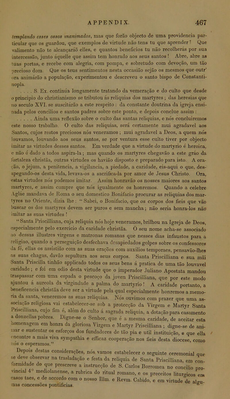 templando esses ossos tnanimailos, mas que forao objecto de uma providencia par- ticular que os guardou, que exemplos de virtude nao tens tu que aprender I Que valimento nao te alcanijarao elles, e quantos beneficios tu nao recolheras por sua intercessiio, junto aquelle que assim tern honrado aos seus santos ! Abre, abre as tuas portas, e recebe com alegria, com pompa, c sobretudo com devo9ao, um tao precioso dom. Que os teus sentimentos nesta occasiao sejao os mesmos que outr’ ora animarao a populaijao, experimentou e descreveu o santo bispo do Constanti- iiopla. . . . . S. Ex. continua longamente tratando da vemera9ao e do culto que desde o principio do christianismo se tributou as reliquias dos martyres ; das heresias que no seculo XVI. se suscitarao a este respeito ; da constante doutrina da igreja ensi- nada pelos concilios e santos padres sobre este ponto, e depois conclue assim : Ainda uma reflexao sobre o culto das santas reliquias, e nos concluiremos este nosso trabalho. O culto das reliquias, sera certamente mui agradavel aos Santos, cujos restos preciosos nos veneramos ; mui agradavel a Deos, a quern nos louvamos, louvando aos seus SMtos, se por ventura esse culto tiver por objecto imitar as virtudes desses santos. Em verdade que a virtude do martyrio e heroica, e nao e dado a todos aspira-la; mas quando os martyres chegavao a este grao da Ibrtaleza christaa, outras virtudes os haviao disposto e preparado para isto. A ora- 9ao, o jejum, a penitencia, a vigilancia, a piedade, a caridade, eis-aqui o que, des- apegando-os desta vida, levava-os a sacrifica-la por amor de Jesus Christo. Ora, cstas virtudes nos podemos imitar. Assim honravao os nosses maiores aos santos martyres, e assim cumpre que nos igualmente os honremos. Quando a celebre ■\.glae mandava de Roma o seu domestico Bonifacio procurar as reliquias dos mar- tyres no Oriente, dizia Ihe; “ Sabei, o Bonifacio, que os corpos dos fieis que vao buscar os dos martyres devem ser puros e sem mancha; nao seria honra-los nao imitar as suas virtudes ! “Santa Priscilliana, cuja reliquia noshoje veneramos,brilhou na Igreja de Deos, cspecialmente pelo exercicio da caridade christaa. 0 seu nome acha-se associado .10 dessas illustres virgens e matronas romanas que nesses dias infaustos para a religiao, quando a persegui9ao desfechava desapiedados golpes sobre os confessores da fe, ellas os assistiao com as suas ora9oes com auxilios temporaes, pensavao-lhes as suas chagas, davao sepultura aos seus corpos. Santa Priscilliana e sua mai Santa Priscilla tinhao applicado todos os seus bens a pratica de uma tao louvavel caridade; e foi em odio desta virtude que o imperador Juliano Apostata mandou traspassar com uma espada o pcsco90 da joven Priscilliana, que por este modo ajuntou a aureola da virgindade a palma do martyrio! A caridade portanto, a bencficencia christaa deve ser a virtude pela qual especialmente honremos a memo- ria da santa, veneremos as suas reliquias. Nos ouvimos com prazer que uma as- socia95o religiosa vai estabelecer-se sob a protec9ao da Virgem e Martyr Santa Priscilliana, cujo fim e, alem do culto a sagrada reliquia, a dota9ao para casamento a donzcllas pobres. Digne-se o Senhor, que e a mesma caridade, de aceitar esta homenagem em honra da gloriosa Virgem e Martyr Priscilliana ; digne-se de ani- inar e sustentar os esfor90s dos fundadores de tao pia e util institui9ao, e que ella cncontre a mats viva sympathia e efficaz coopera9ao nos fieis desta diocese, como iios o esperamos.” Depois destas considera9oes, nos vamos estabelecer o seguinte ceremonial que se deve observar na traslada9ao e festa da reliquia de Santa Priscilliana, em con- formidade do que prescreve a instruc9ao de S. Carlos Borromca no concilio pro- vincial 4° mediolanense, a rubrica do ritual romano, e os preceitos liturmcos em casos taes, e de accordo com o nosso Him. e Revm. Cabido, c em virtude de alffu- inas concessoea pontificias. “