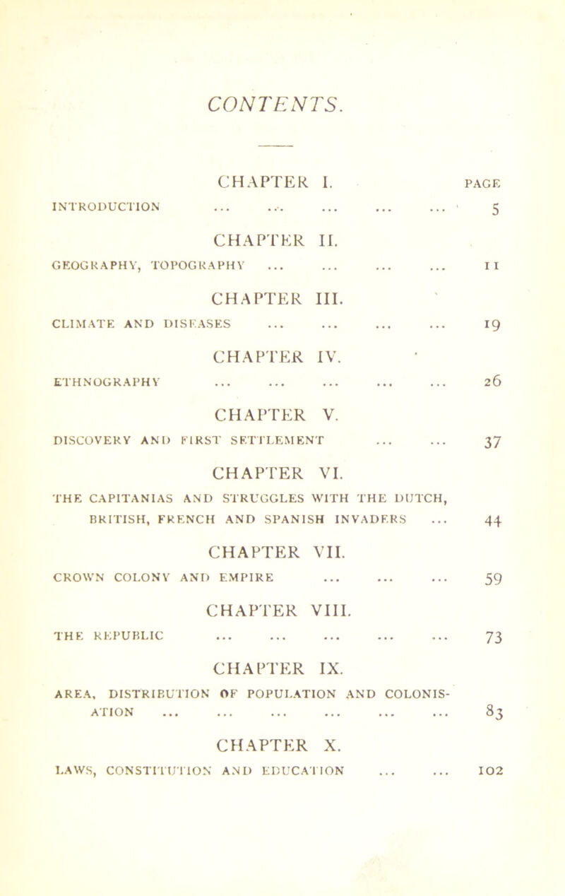 CONTENTS CHAPTER I. PAGE INTRODUCTION ... ... ... ... • 5 CHAPTER II. GEOGRAPHY, TOPOGRAPHY ... ... ... ... II CHAPTER III. CLIMATE AND DISEASES ... ... ... ... 19 CHAPTER IV. ETHNOGRAPHY ... ... ... ... ... 26 CHAPTER V. DISCOVERY AND EIRST SETTLEMENT ... ... 37 CHAPTER VI. THE CAPITANIAS AND STRUGGLES WITH THE DUTCH, BRITISH, FRENCH AND SPANISH INVADERS ... 44 CHAPTER vn. CROWN COLONY AND EMPIRE ... ... ... 59 CHAPTER VIII. THE REPUBLIC ... ... ... ... ... 73 CHAPTER IX. AREA. DISTRIBUTION OF POPULATION AND COLONIS- ATION ... ... ... ... ... ... 83 CHAPTER X. LAWS, CONSTITUTION AND EDUCATION 102