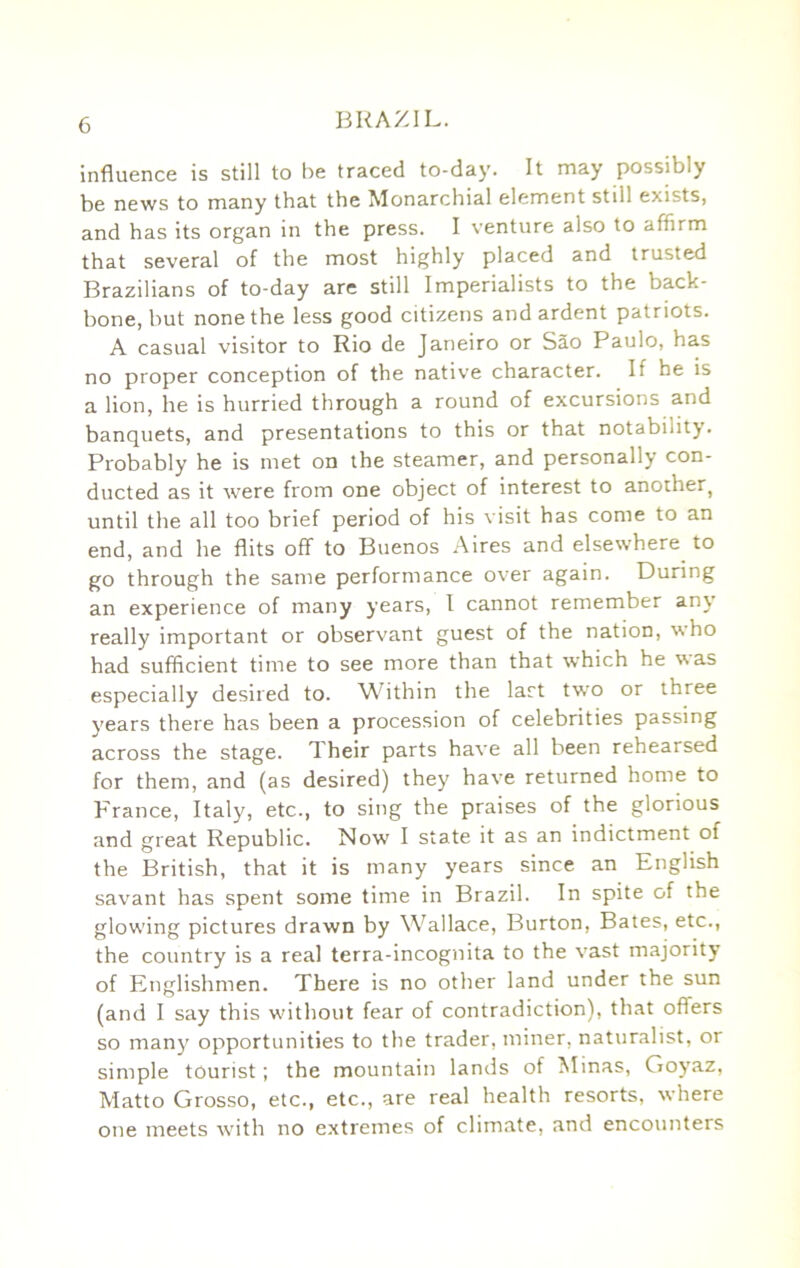 influence is still to be traced to-day. It may possibly be news to many that the Monarchial element still exists, and has its organ in the press. I venture also to affirm that several of the most highly placed and trusted Brazilians of to-day are still Imperialists to the back- bone, but none the less good citizens and ardent patriots. A casual visitor to Rio de Janeiro or Sao Paulo, has no proper conception of the native character. If he is a lion, he is hurried through a round of excursions and banquets, and presentations to this or that notability. Probably he is met on the steamer, and personally con- ducted as it were from one object of interest to another, until the all too brief period of his visit has come to an end, and he flits oflf to Buenos Aires and elsewhere^ to go through the same performance over again. During an experience of many years, I cannot remember any really important or observant guest of the nation, who had sufficient time to see more than that which he %sas especially desired to. Within the last two or three years there has been a procession of celebrities passing across the stage. Their parts have all been rehearsed for them, and (as desired) they have returned home to p-rance, Italy, etc., to sing the praises of the glorious and great Republic. Now' I state it as an indictment of the British, that it is many years since an English savant has spent some time in Brazil. In spite of the glowing pictures drawn by Wallace, Burton, Bates, etc., the country is a real terra-incognita to the vast majority of Englishmen. There is no other land under the sun (and I say this without fear of contradiction), that offers so man}' opportunities to the trader, miner, naturalist, or simple tourist; the mountain lands of Alinas, Goyaz, Matto Grosso, etc., etc., are real health resorts, where one meets with no extremes of climate, and encounters