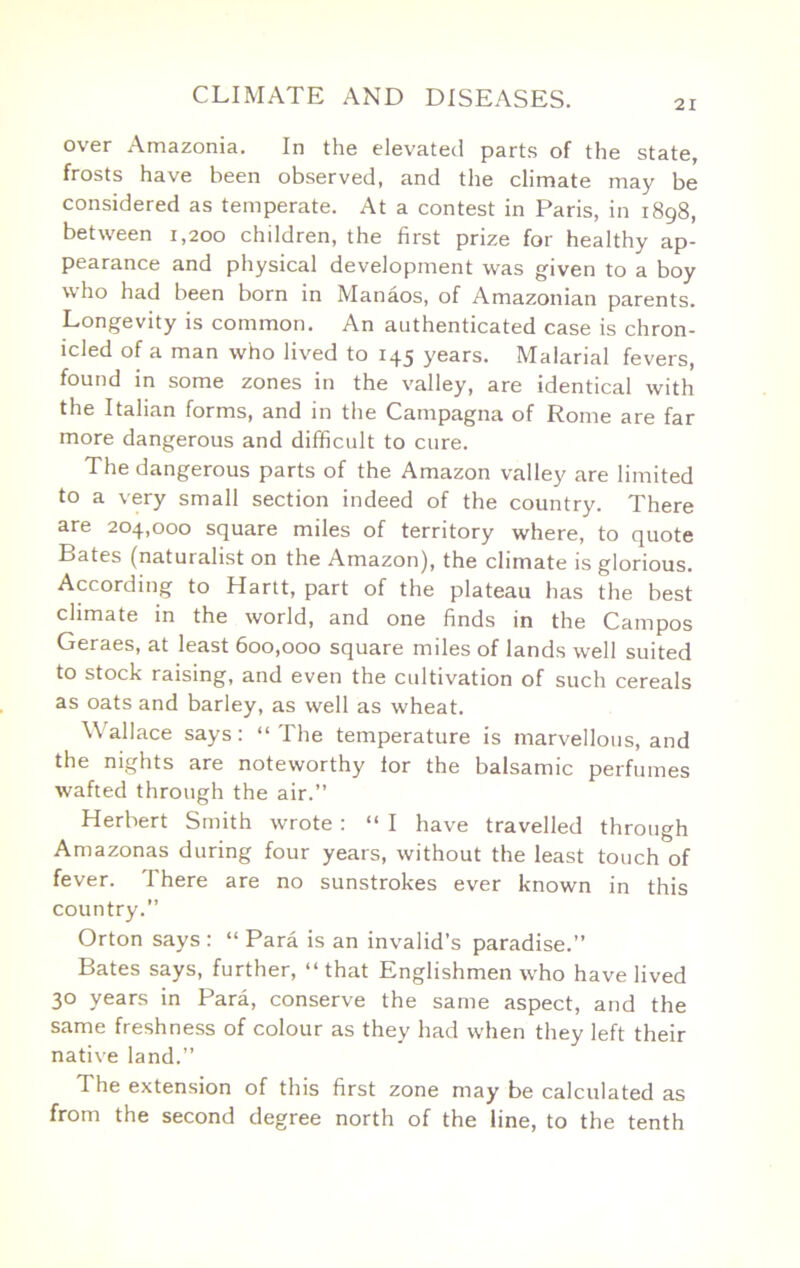 21 over Amazonia. In the elevated parts of the state, frosts have been observed, and the climate may be considered as temperate. At a contest in Paris, in 1898, between 1,200 children, the first prize for healthy ap- pearance and physical development was given to a boy who had been born in Manaos, of Amazonian parents. Longevity is common. An authenticated case is chron- icled of a man who lived to 145 years. Malarial fevers, found in some zones in the valley, are identical with the Italian forms, and in the Campagna of Rome are far more dangerous and difficult to cure. The dangerous parts of the Amazon valley are limited to a very small section indeed of the country. There are 204,000 square miles of territory where, to quote Bates (naturalist on the Amazon), the climate is glorious. According to Hartt, part of the plateau has the best climate in the world, and one finds in the Campos Geraes, at least 600,000 square miles of lands well suited to stock raising, and even the cultivation of such cereals as oats and barley, as well as wheat. Wallace says: “The temperature is marvellous, and the nights are noteworthy lor the balsamic perfumes wafted through the air.” Herbert Smith wrote: “ I have travelled through Amazonas during four years, without the least touch of fever. There are no sunstrokes ever known in this country.” Orton says : “ Para is an invalid’s paradise.” Bates says, further, “that Englishmen who have lived 30 years in Para, conserve the same aspect, and the same freshness of colour as they had when they left their native land.” The extension of this first zone may be calculated as from the second degree north of the line, to the tenth