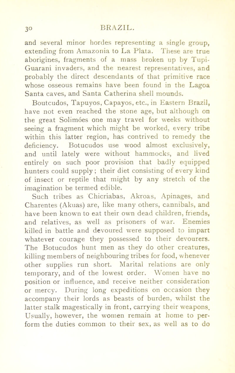 3° and several minor hordes representing a single group, extending from Amazonia to La Plata. These are true aborigines, fragments of a mass broken up by Tupi- Guarani invaders, and the nearest representatives, and probably the direct descendants of that primitive race whose osseous remains have been found in the Lagoa Santa caves, and Santa Catherina shell mounds. Boutcudos, Tapuyos, Capayos, etc., in Eastern Brazil, have not even reached the stone age, but although on the great Solimoes one may travel for weeks without seeing a fragment which might be worked, every tribe within this latter region, has contrived to remedy the deficiency. Botucudos use wood almost exclusively, and until lately were without hammocks, and lived entirel}'^ on such poor provision that badly equipped hunters could supply ; their diet consisting of every kind of insect or reptile that might by any stretch of the imagination be termed edible. Such tribes as Chicriabas, Akroas, Apinages, and Charentes (Akuas) are, like many others, cannibals, and have been known to eat their own dead children, friends, and relatives, as well as prisoners of war. Enemies killed in battle and devoured were supposed to impart whatever courage they possessed to their devourers. The Botucudos hunt men as they do other creatures, killing members of neighbouring tribes for food, whenever other supplies run short. Marital relations are only temporary, and of the lowest order. Women have no position or influence, and receive neither consideration or mercy. During long expeditions on occasion they accompany their lords as beasts of burden, whilst the latter stalk magestically in front, carrying their weapons. Usually, however, the women remain at home to per- form the duties common to their sex, as well as to do