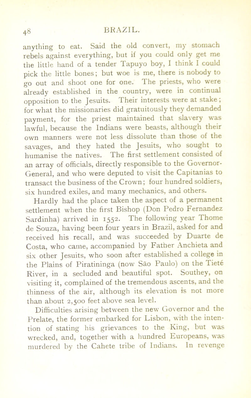 anytliing to eat. Said the old convert, my stomach rebels against everything, but if you could only get me the little hand of a tender Tapuyo boy, I think I could pick the little bones; but woe is me, there is nobody to go out and shoot one for one. The priests, who were already established in the country, were in continual opposition to the Jesuits. Their interests were at stake; for what the missionaries did gratuitously they demanded payment, for the priest maintained that slavery was lawful, because the Indians were beasts, although their own manners were not less dissolute than those of the savages, and they hated the Jesuits, who sought to humanise the natives. The first settlement consisted of an array of officials, directly responsible to the Governor- General, and who were deputed to visit the Capitanias to transact the business of the Crown; four hundred soldiers, six hundred exiles, and many mechanics, and others. Hardly had the place taken the aspect of a permanent settlement when the first Bishop (Don Pedro Fernandez Sardinha) arrived in 1552. The following year Thome de Souza, having been four years in Brazil, asked for and received his recall, and was succeeded by Duarte de Costa, who came, accompanied by Father Anchieta and six other Jesuits, who soon after established a college in the Plains of Piratininga (now Sao Paulo) on the Tiete River, in a secluded and beautiful spot. Southey, on visiting it, complained of the tremendous ascents, and the thinness of the air, although its elevation is not more than about 2,500 feet above sea level. Difficulties arising between the new Governor and the Prelate, the former embarked for Lisbon, with the inten- tion of stating his grievances to the King, but was wrecked, and, together with a hundred Europeans, was murdered by the Cahete tribe of Indians. In revenge