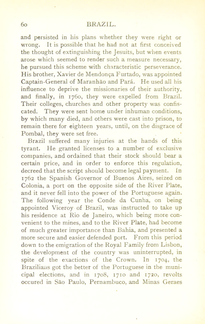 and persisted in his plans whether they were right or wrong. It is possible that he had not at first conceived the thought of extinguishing the Jesuits, but when events arose which seemed to render such a measure necessary, he pursued this scheme with characteristic perseverance. His brother, Xavier de Mendon^a Furtado, was appointed Captain-General of Maranhao and Para. He used all his influence to deprive the missionaries of their authority, and finally, in 1760, they were expelled from Brazil. Their colleges, churches and other property was confis- cated. They were sent home under inhuman conditions, by which many died, and others were cast into prison, to remain there for eighteen years, until, on the disgrace of Pombal, they were set free. Brazil suffered many injuries at the hands of this tyrant. He granted licenses to a number of exclusive companies, and ordained that their stock should bear a certain price, and in order to enforce this regulation, decreed that the script should become legal payment. In 1762 the Spanish Governor of Buenos Aires, seized on Colonia, a port on the opposite side of the River Plate, and it never fell into the power of the Portuguese again. The following year the Conde da Cunha, on being appointed Viceroy of Brazil, was instructed to take up his residence at Rio de Janeiro, which being more con- venient to the mines, and to the River Plate, had become of much greater importance than Bahia, and presented a more secure and easier defended port. From this period down to the emigration of the Royal Family from Lisbon, the development of the country was uninterrupted, in spite of the exactions of the Crown. In 1704, the Brazilians got the better of the Portuguese in the muni- cipal elections, and in 1708, 1710 and 1720, revolts occured in Sao Paulo, Pernambuco, and Minas Geraes