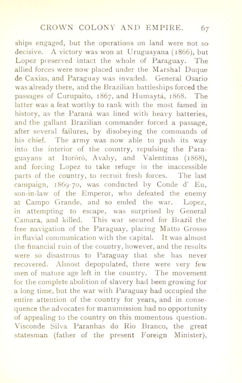 ships engaged, but the operations on land were not so- decisive. A victory was won at Uruguayana (1866), but Lopez preserved intact the w'hole of Paraguay. The allied forces were now placed under the Marshal Duque de Caxias, and Paraguay was invaded. General Osario was already there, and the Brazilian battleships forced the passages of Curupaito, 1867, Humayta, 1868. The latter was a feat worthy to rank with the most famed in history, as the Parana was lined with heavy batteries,, and the gallant Brazilian commander forced a passage, after several failures, by disobeying the commands of his chief. The army was now able to push its way into the interior of the country, repulsing the Para- guayans at Itororo, Avahy, and Valentinas (1868), and forcing Lopez to take refuge in the inaccessible parts of the country, to recruit fresh forces. The last campaign, 1869-70, was conducted by Conde d’ Eu, son-in-law of the Emperor, who defeated the enemy at Campo Grande, and so ended the war. Lopez, in attempting to escape, was surprised by General Camara, and killed. This war secured for Brazil the free navigation of the Paraguay, placing Matto Grosso in fluvial communication with the capital. It was almost the financial ruin of the country, however, and the results were so disastrous to Paraguay that she has never recovered. Almost depopulated, there were very few men of mature age left in the countr3^ The movement for the complete abolition of slavery had been growing for a long time, but the war with Paraguay had occupied the entire attention of the country for years, and in conse- quence the advocates for manumission had no opportunity of appealing to the country on this momentous question. Visconde Silva Paranhas do Rio Branco, the great statesman (father of the present Foreign Minister),