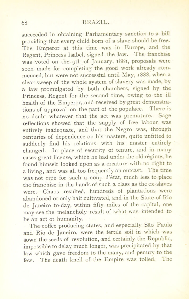succeeded in obtaining Parliamentary sanction to a bill providing that every child born of a slave should be free. The Emperor at this time was in Europe, and the Regent, Princess Isabel, signed the law. The franchise was voted on the gth of January, i88i, proposals were soon made for completing the good work already com- menced, but were not successful until May, 1888, when a clear sweep of the whole system of slavery was made, by a law promulgated by both chambers, signed by the Princess, Regent for the second time, owing to the ill health of the Emperor, and received by great demonstra- tions of approval on the part of the populace. There is no doubt whatever that the act was premature. Sage reflections showed that the supply of free labour was entirely inadequate, and that the Negro was, through centuries of dependence on his masters, quite unfitted to suddenly find his relations with his master entirely changed. In place of security of tenure, and in many cases great license, which he had under the old regime, he found himself looked upon as a creature with no right to a living, and was all too frequently an outcast. The time was not ripe for such a coup d’etat, much less to place the franchise in the hands of such a class as the ex-slaves were. Chaos resulted, hundreds of plantations were abandoned or only half cultivated, and in the State of Rio de Janeiro to-day, within fifty miles of the capital, one may see the melancholy result of what was intended to be an act of humanity. The coffee producing states, and especially Sao Paulo and Rio de Janeiro, were the fertile soil in which was sown the seeds of revolution, and certainly the Republic, impossible to delay much longer, was precipitated by that law which gave freedom to the many, and penury to the few. The death knell of the Empire was tolled. The