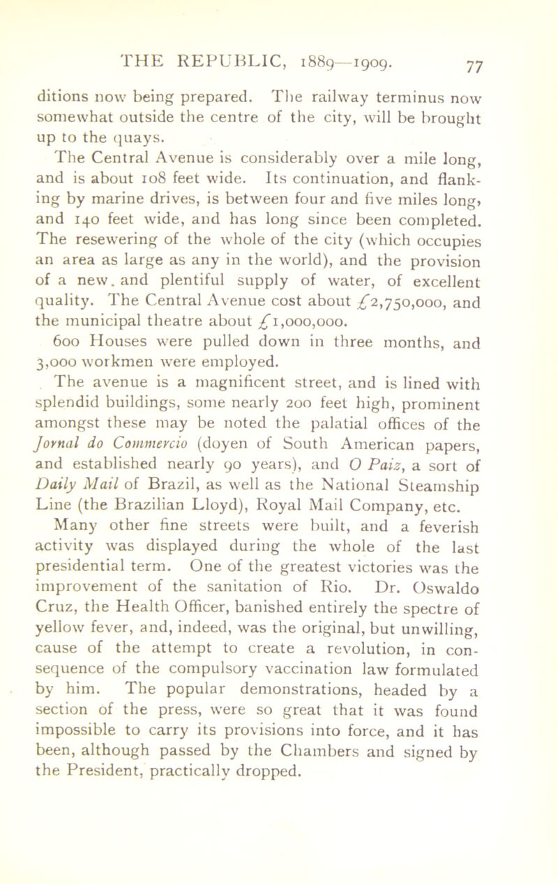 ditions now being prepared. The railway terminus now somewhat outside tlie centre of the city, will be brought up to the quays. The Central Avenue is considerably over a mile long, and is about 108 feet wide. Its continuation, and flank- ing by marine drives, is between four and five miles long? and 140 feet wide, and has long since been completed. The resewering of the whole of the city (which occupies an area as large as any in the world), and the provision of a new. and plentiful supply of water, of excellent quality. The Central Avenue cost about ;^2,750,000, and the municipal theatre about 1,000,000. 600 Houses were pulled down in three months, and 3,000 workmen were employed. The avenue is a magnificent street, and is lined with splendid buildings, some nearly 200 feet high, prominent amongst these may be noted the palatial offices of the Jornal do Commercio (doyen of South American papers, and established nearly 90 years), and O Pais, a sort of Daily Mail of Brazil, as well as the National Steamship Line (the Brazilian Lloyd), Royal Mail Company, etc. Many other fine streets were built, and a feverish activity was displayed during the whole of the last presidential term. One of the greatest victories was the improvement of the sanitation of Rio. Dr. Oswaldo Cruz, the Health Officer, banished entirely the spectre of yellow fever, and, indeed, was the original, but unwilling, cause of the attempt to create a revolution, in con- sequence of the compulsory vaccination law formulated by him. The popular demonstrations, headed by a section of the press, were so great that it was found impossible to carry its provisions into force, and it has been, although passed by the Chambers and signed by the President, practically dropped.
