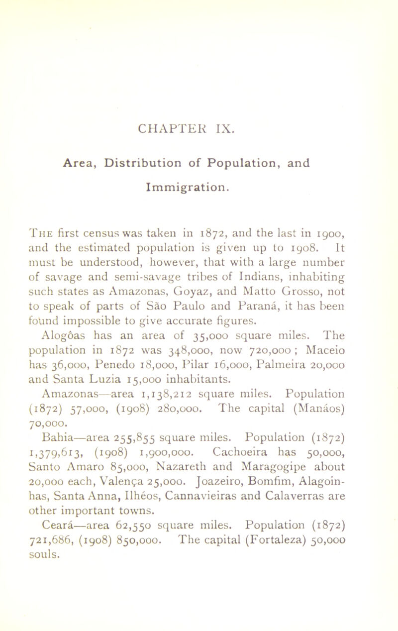 CHAPTER IX. Area, Distribution of Population, and Immigration. The first census was taken in 1872, and the last in igoo, and the estimated population is given up to igo8. It must be understood, however, that with a large number of savage and semi-savage tribes of Indians, inhabiting such states as Amazonas, Goyaz, and Matto Grosso, not to speak of parts of Sao Paulo and Parana, it has been found impossible to give accurate figures. Alogoas has an area of 35,000 square miles. The population in 1872 was 348,000, now 720,000 ; Maceio has 36,000, Penedo 18,000, Pilar 16,000, Palmeira 20,000 and Santa Luzia 15,000 inhabitants. Amazonas—area 1,138,212 square miles. Population (1872) 57,000, (1908) 280,000. The capital (Manaos) 70,000. Bahia—area 255,855 square miles. Population (1872) 1,379,613, (1908) I,goo,000. Cachoeira has 50,000, Santo Amaro 85,000, Nazareth and Maragogipe about 20,000 each, Valenga 25,000. Joazeiro, Bomfim, Alagoin- has, Santa Anna, Ilheos, Cannavieiras and Calaverras are other important towns. Ceara—area 62,550 square miles. Population (1872) 721,686, (1908) 850,000. The capital (Fortaleza) 50,000 souls.