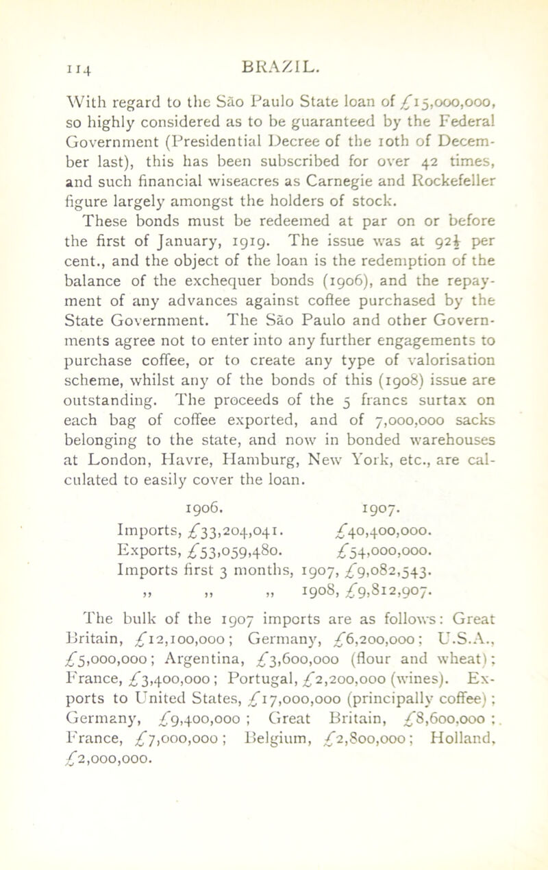 With regard to tlie Sao Paulo State loan of £1^,000,000, so highly considered as to be guaranteed by the Federal Government (Presidential Decree of the loth of Decem- ber last), this has been subscribed for over 42 times, and such financial wiseacres as Carnegie and Rockefeller figure largely amongst the holders of stock. These bonds must be redeemed at par on or before the first of January, 1919. The issue was at 92^ per cent., and the object of the loan is the redemption of the balance of the exchequer bonds (1906), and the repay- ment of any advances against cofiee purchased by the State Government. The Sao Paulo and other Govern- ments agree not to enter into any further engagements to purchase coffee, or to create any type of valorisation scheme, whilst any of the bonds of this (1908) issue are outstanding. The proceeds of the 5 francs surtax on each bag of coffee exported, and of 7,000,000 sacks belonging to the state, and now in bonded warehouses at London, Flavre, Hamburg, New York, etc., are cal- culated to easily cover the loan. 1906. 1907- Imports, ;^33,204,041. ^^40,400,000. Exports, ;^53,059,480. ;^54,000,000. Imports first 3 months, 1907, /g,082,543. „ „ „ 1908, ^9,812,907. The bulk of the 1907 imports are as follows: Great Britain, Zi2,ioo,ooo; Germany, ^6,200,000; U.S.A., ;^5,ooo,ooo; Argentina, £'3,600,000 (flour and wheat); France, £3,400,000 ; Portugal, £2,200,000 (wines). Ex- ports to United States, /i 7,000,000 (principally coffee); Germany, £'9,400,000 ; Great Britain, £8,600,000 ;. France, £7,000,000; Belgium, £2,800,000; Holland, £2,000,000.